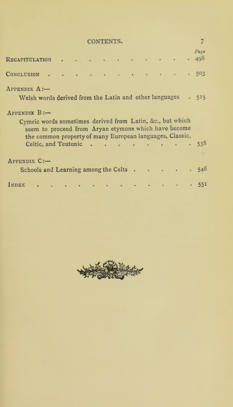 Page Recapitulation 498 Conclusion 503 Appendix A:— Welsh words derived from the Latin and other languages . 515 Appendix B:— Cymric words sometimes derived from Latin, &c., but which seem to proceed from Aryan etymons which have become the common property of many European languages, Classic, Celtic, and Teutonic 538 Appendix C:— Schools and Learning among the Celts 54^ Index 55i