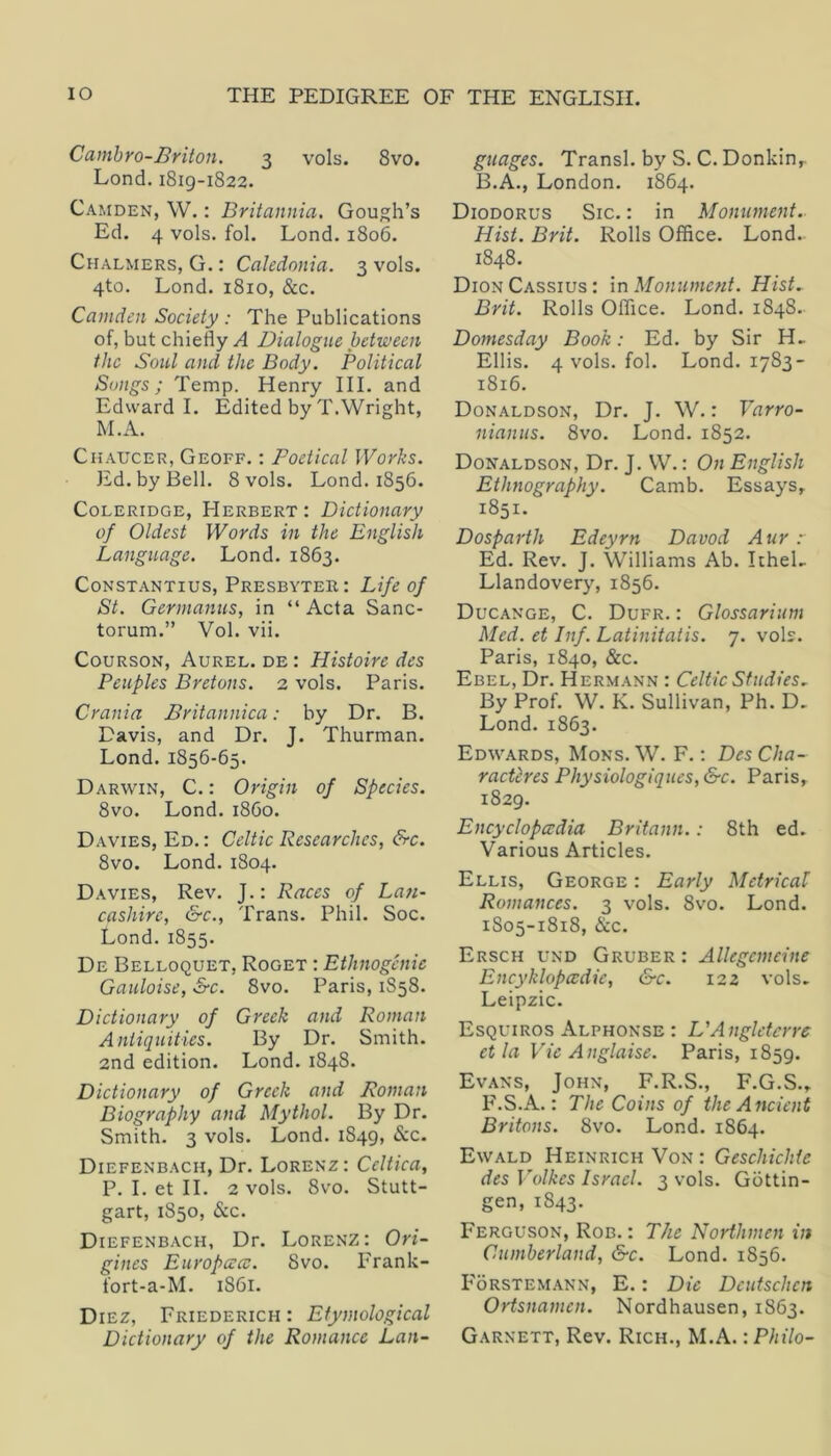 Cambro-Briton. 3 vols. 8vo. Lond. 1819-1822. Camden, W. : Britannia. Gough’s Ed. 4 vols. fol. Lond. 1806. Chalmers, G. : Caledonia. 3 vols. 4to. Lond. 1810, &c. Camden Society : The Publications of, but chiefly A Dialogue between the Soul and the Body. Political Songs; Temp. Henry III. and Edward I. Edited by T.Wright, M.A. Chaucer, Geoff. : Poetical Works. Ed. by Bell. 8 vols. Lond. 1856. Coleridge, Herbert : Dictionary of Oldest Words in the English Language. Lond. 1863. CoNSTANTius, Presbyter : Life of St. Germanus, in “ Acta Sanc- torum.” Vol. vii. CouRSON, Aurel. de : Histoire des Peuples Bretons. 2 vols. Paris. Crania Britannica: by Dr. B. Davis, and Dr. J. Thurman. Lond. 1856-65. Darwin, C. : Origin of Sfecies. 8vo. Lond. i860. Davies, Ed. : Celtic Researches, &c. 8vo. Lond. 1804. Davies, Rev. J.: Races of Lan- cashire, &c., Trans. Phil. Soc. Lond. 1855. De Belloquet, Roget : Ethnogcnic Gauloise, S-c. 8vo. Paris, 1S58. Dictionary of Greek and Roman Antiquities. By Dr. Smith. 2nd edition. Lond. 1848. Dictionary of Greek and Roman Biography and Mythol. By Dr. Smith. 3 vols. Lond. 1849, &c. Diefenbach, Dr. Lorenz: Celtica, P. I. et II. 2 vols. 8vo. Stutt- gart, 1850, &c. Diefenbach, Dr. Lorenz: Ori~ gines Europacv. 8vo. Frank- fort-a-M. 1861. Diez, Friederich : Etymological Dictionary of the Romance Lan- guages. Transl. by S. C. Donkin, B.A., London. 1864. Diodorus Sic.: in Monument. Hist. Brit. Rolls Office. Lond. 1848. Dion Cassius: \r\ Monument. Hist. Brit. Rolls Office. Lond. 1848. Domesday Book: Ed. by Sir H. Ellis. 4 vols. fol. Lond. 1783- 1816. Donaldson, Dr. J. W.: Varro- nianus. 8vo. Lond. 1852. Donaldson, Dr. J. W.: On English Ethnography. Camb. Essays, 1851. Dosparth Edeyrn Davod Aur r Ed. Rev. J. Williams Ab. ItheL Llandovery, 1856. Ducange, C. Dufr. : Glossarium Med. et Inf. Latinitatis. 7. vols. Paris, 1840, &c. Ebel, Dr. Hermann : Celtic Studies. By Prof. W. K. Sullivan, Ph. D, Lond. 1863. Edwards, Mons.W. F. : DesCha- racteres Physiologiques, &c. Paris, 1829. Encyclopccdia Britann.: 8th ed. Various Articles. Ellis, George : Early Metrical Romances. 3 vols. 8vo. Lond. 1S05-1818, &c. Ersch und Gruber : Allegcmeine Encyklopa^die, &c. 122 vols, Leipzic. Esquiros Alphonse : L'Anglctcrrc et la Vie Anglaise. Paris, 1859. Evans, John, F.R.S., F.G.S., F.S.A.: The Coins of the Ancient Britons. 8vo. Lond. 1864. Ewald Heinrich Von : Geschichtc des Volkes Israel. 3 vols. Gottin- gen, 1843. Ferguson, Rob.: The Northmen in Cumberland, &c. Lond. 1856. F6rstem.\nn, E. : Die Deutschcn Ortsnamen. Nordhausen, 1863. Garnett, Rev. Rich., M.A.: Philo-
