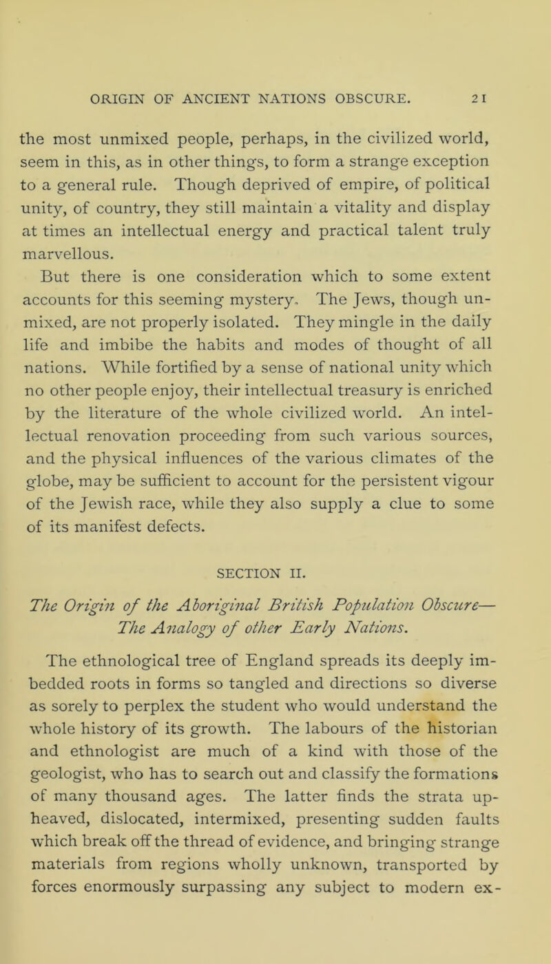 the most unmixed people, perhaps, in the civilized world, seem in this, as in other things, to form a strange exception to a general rule. Though deprived of empire, of political unity, of country, they still maintain a vitality and display at times an intellectual energy and practical talent truly marvellous. But there is one consideration which to some extent accounts for this seeming mystery. The Jews, though un- mixed, are not properly isolated. They mingle in the daily life and imbibe the habits and modes of thought of all nations. While fortified by a sense of national unity which no other people enjoy, their intellectual treasury is enriched by the literature of the whole civilized world. An intel- lectual renovation proceeding from such various sources, and the physical influences of the various climates of the globe, may be sufficient to account for the persistent vigour of the Jewish race, while they also supply a clue to some of its manifest defects. SECTION II. The Origin of the Aboriginal British Population Obscure— The Analogy of other Early Nations. The ethnological tree of England spreads its deeply im- bedded roots in forms so tangled and directions so diverse as sorely to perplex the student who would understand the whole history of its growth. The labours of the historian and ethnologist are much of a kind with those of the geologist, who has to search out and classify the formations of many thousand ages. The latter finds the strata up- heaved, dislocated, intermixed, presenting sudden faults which break off the thread of evidence, and bringing strange materials from regions wholly unknown, transported by forces enormously surpassing any subject to modern ex-