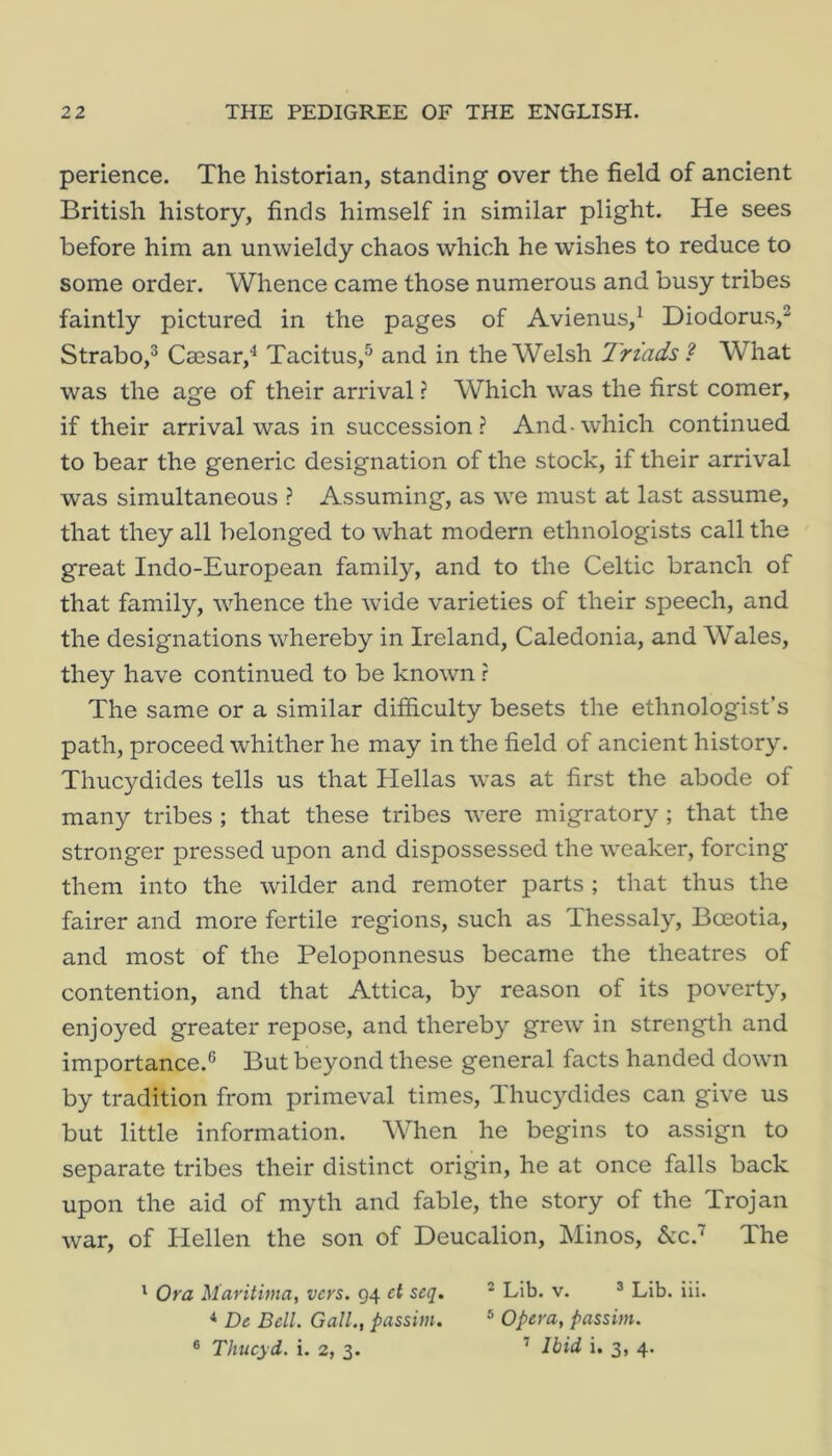 perience. The historian, standing over the field of ancient British history, finds himself in similar plight. He sees before him an unwieldy chaos which he wishes to reduce to some order. Whence came those numerous and busy tribes faintly pictured in the pages of Avienus,^ Diodorus,^ Strabo,® Caesar,'* Tacitus,^ and in the Welsh Triads ? What was the age of their arrival ? Which was the first comer, if their arrival was in succession? And-which continued to bear the generic designation of the stock, if their arrival was simultaneous ? Assuming, as we must at last assume, that they all belonged to what modern ethnologists call the great Indo-European family, and to the Celtic branch of that family, whence the wide varieties of their speech, and the designations whereby in Ireland, Caledonia, and Wales, they have continued to be known r The same or a similar difficulty besets the ethnologist’s path, proceed whither he may in the field of ancient history. Thuc}^dides tells us that Hellas was at first the abode of many tribes ; that these tribes were migratory ; that the stronger pressed upon and dispossessed the weaker, forcing them into the wilder and remoter parts ; that thus the fairer and more fertile regions, such as Thessaly, Boeotia, and most of the Peloponnesus became the theatres of contention, and that Attica, by reason of its poverty, enjoyed greater repose, and thereby grew in strength and importance.® But beyond these general facts handed down by tradition from primeval times, Thucydides can give us but little information. AVhen he begins to assign to separate tribes their distinct origin, he at once falls back upon the aid of myth and fable, the story of the Trojan war, of Hellen the son of Deucalion, Minos, kc? The ' Ora Maritima, vers. 94 et seq. * Lib. v. ® Lib. iii. ^ De Bell. Gall., passim. ® Opera, passim. ® Thucyd. i. 2, 3. ’ J-bid i. 3, 4.