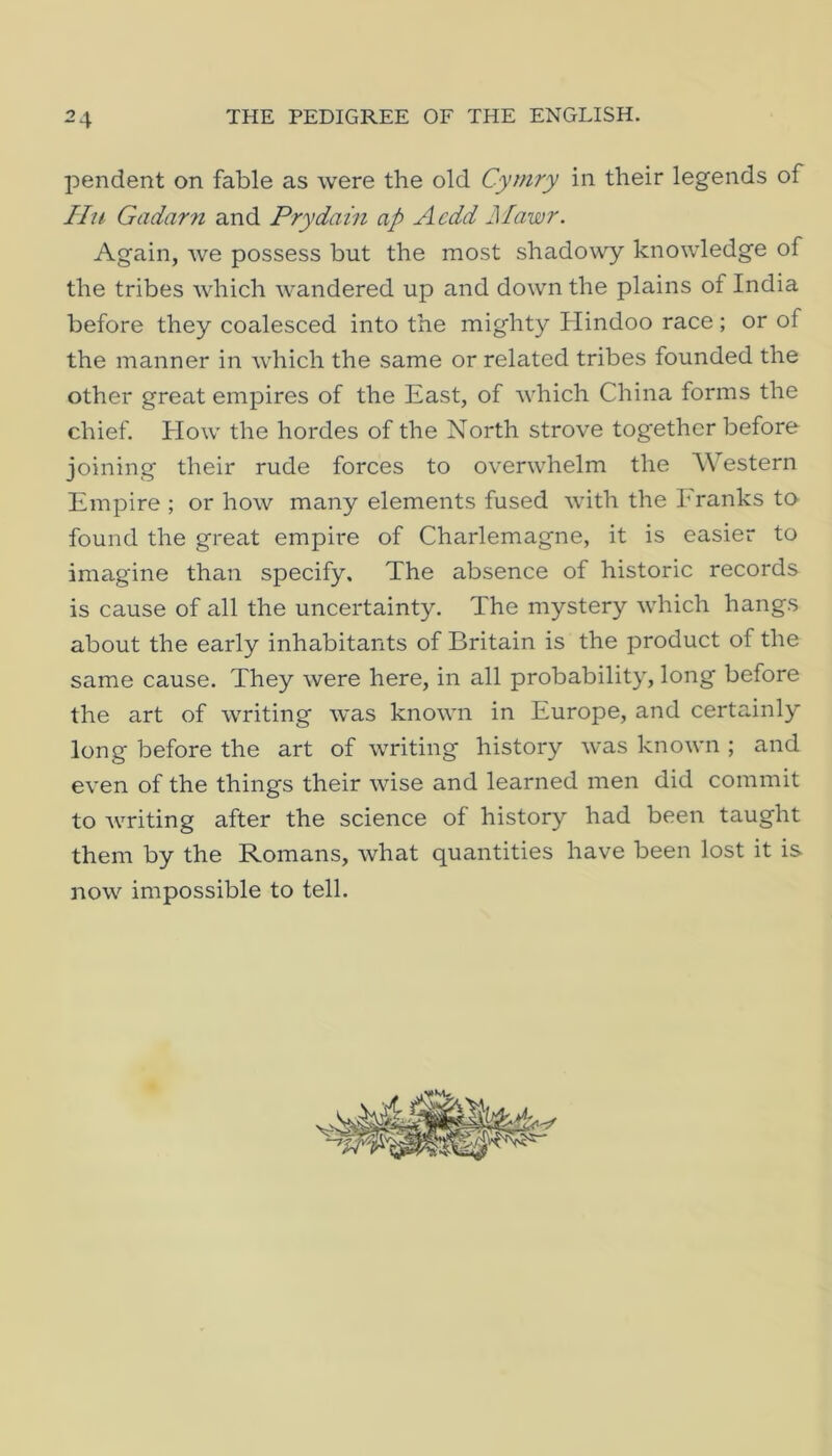 pendent on fable as were the old Cymry in their legends of I In Gadarn and Pry dam ap Acdd Mawr. Again, we possess but the most shadowy knowledge of the tribes wdiich wandered up and down the plains of India before they coalesced into the mighty Hindoo race; or of the manner in which the same or related tribes founded the other great empires of the East, of which China forms the chief. How the hordes of the North strove together before joining their rude forces to overwhelm the Western Empire ; or how many elements fused with the Eranks to found the great empire of Charlemagne, it is easier to imagine than specify. The absence of historic records is cause of all the uncertainty. The mystery which hangs about the early inhabitants of Britain is the product of the same cause. They were here, in all probability, long before the art of writing was known in Europe, and certainly long before the art of writing history was known ; and even of the things their wise and learned men did commit to writing after the science of history had been taught them by the Romans, what quantities have been lost it is now impossible to tell.