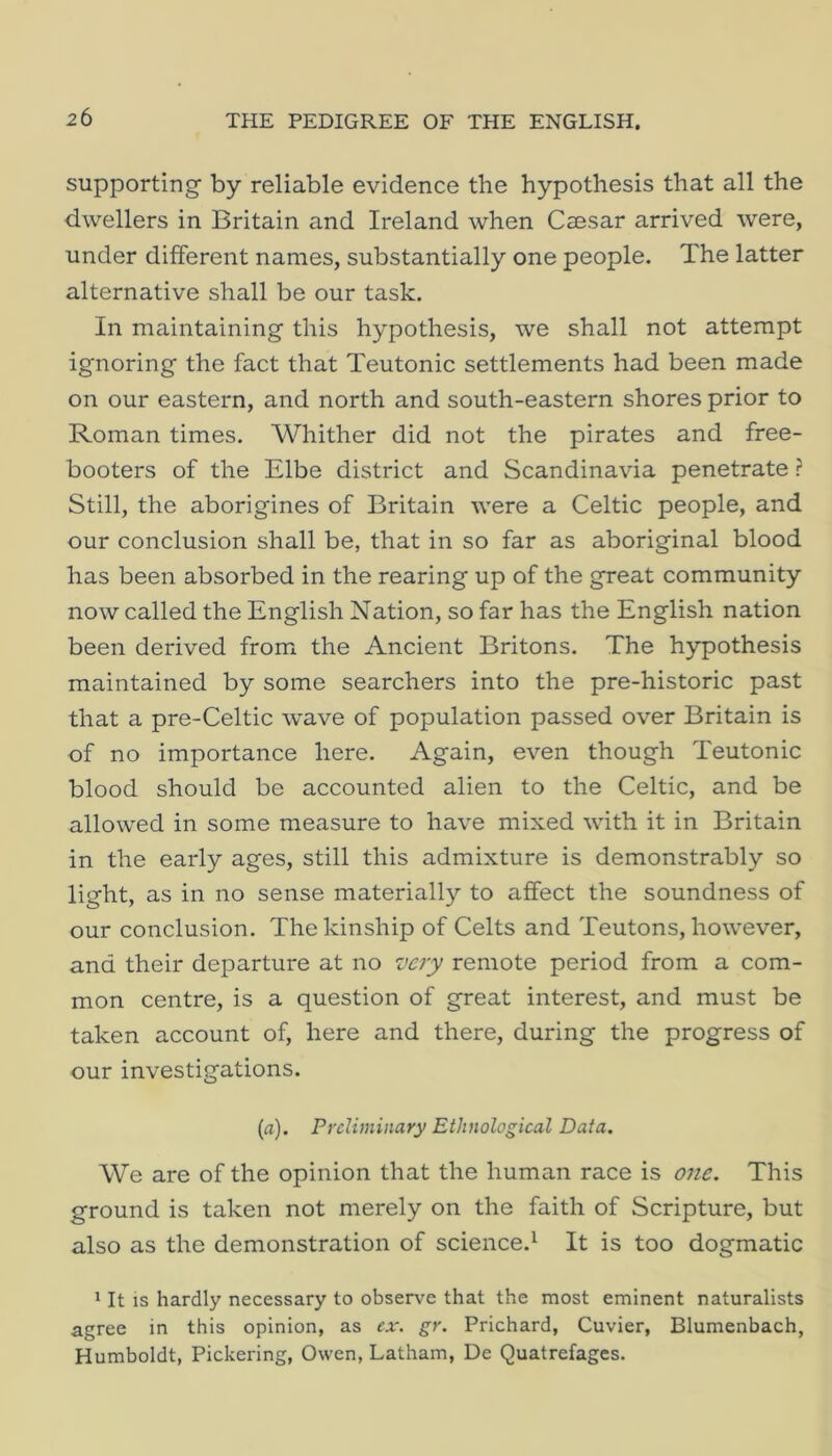 supporting by reliable evidence the hypothesis that all the dwellers in Britain and Ireland when Csesar arrived were, under different names, substantially one people. The latter alternative shall be our task. In maintaining this hypothesis, we shall not attempt ignoring the fact that Teutonic settlements had been made on our eastern, and north and south-eastern shores prior to Roman times. Whither did not the pirates and free- booters of the Elbe district and Scandinavia penetrate ? Still, the aborigines of Britain were a Celtic people, and our conclusion shall be, that in so far as aboriginal blood has been absorbed in the rearing up of the great community now called the English Nation, so far has the English nation been derived from the Ancient Britons. The hypothesis maintained by some searchers into the pre-historic past that a pre-Celtic wave of population passed over Britain is of no importance here. Again, even though Teutonic blood should be accounted alien to the Celtic, and be allowed in some measure to have mixed with it in Britain in the early ages, still this admixture is demonstrably so light, as in no sense materially to affect the soundness of our conclusion. The kinship of Celts and Teutons, however, and their departure at no very remote period from a com- mon centre, is a question of great interest, and must be taken account of, here and there, during the progress of our investigations. (a). Preliminary Ethnological Data. We are of the opinion that the human race is 07ie. This ground is taken not merely on the faith of Scripture, but also as the demonstration of science.^ It is too dogmatic 1 It IS hardly necessary to observe that the most eminent naturalists agree in this opinion, as ex. gr. Prichard, Cuvier, Blumenbach, Humboldt, Pickering, Owen, Latham, De Quatrefages.