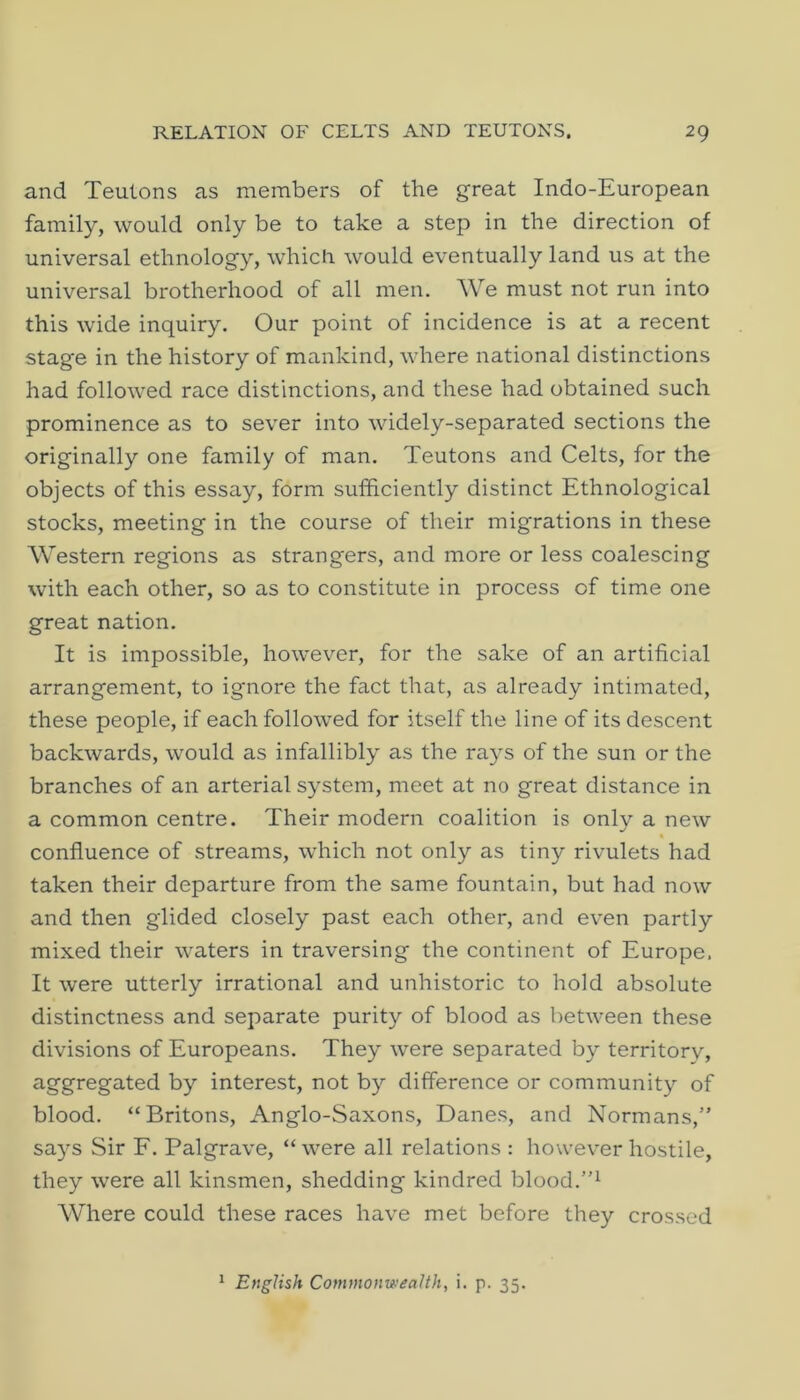 and Teutons as members of the great Indo-European family, would only be to take a step in the direction of universal ethnology, which would eventually land us at the universal brotherhood of all men. We must not run into this wide inquiry. Our point of incidence is at a recent stage in the history of mankind, where national distinctions had followed race distinctions, and these had obtained such prominence as to sever into widely-separated sections the originally one family of man. Teutons and Celts, for the objects of this essay, form sufficiently distinct Ethnological stocks, meeting in the course of their migrations in these Western regions as strangers, and more or less coalescing with each other, so as to constitute in process of time one great nation. It is impossible, however, for the sake of an artificial arrangement, to ignore the fact that, as already intimated, these people, if each followed for itself the line of its descent backwards, would as infallibly as the rays of the sun or the branches of an arterial system, meet at no great distance in a common centre. Their modern coalition is only a new « confluence of streams, which not only as tiny rivulets had taken their departure from the same fountain, but had now and then glided closely past each other, and even partly mixed their waters in traversing the continent of Europe. It were utterly irrational and unhistoric to hold absolute distinctness and separate purity of blood as between these divisions of Europeans. They were separated by territory, aggregated by interest, not by difference or community of blood. “Britons, Anglo-Saxons, Danes, and Normans,” says Sir F. Palgrave, “ were all relations : however hostile, they were all kinsmen, shedding kindred blood. Where could these races have met before they crossed ^ English Commonwealth, i. p. 35.