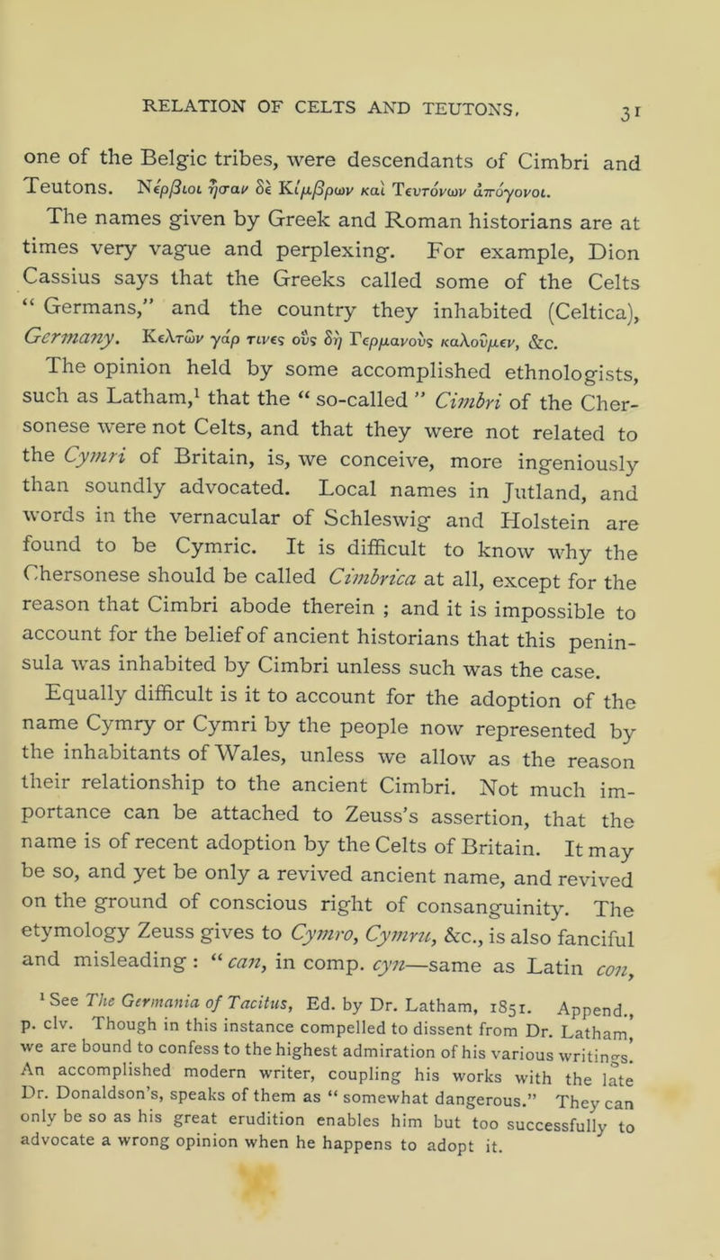 one of the Belgic tribes, were descendants of Cimbri and Teutons. Nep^ioi rjcrcit/ Se Kiya^pojv Kcii Tcdtovcov uTroyovoi. The names given by Greek and Roman historians are at times very vague and perplexing. For example, Dion Cassius says that the Greeks called some of the Celts “ Germans,” and the country they inhabited (Celtica), Germany. KcXtcov ydp rtves ovs Si) Vcpixavov<; KaXovp.€P, &c. The opinion held by some accomplished ethnologists, such as Latham,^ that the so-called ” CimbYi of the Cher- sonese were not Celts, and that they were not related to the Cymri of Britain, is, we conceive, more ingeniously than soundly advocated. Local names in Jutland, and words in the vernacular of Schleswig and Holstein are found to be Cymric. It is difficult to know why the Chersonese should be called Ctmhrica at all, except for the reason that Cimbri abode therein ; and it is impossible to account for the belief of ancient historians that this penin- sula was inhabited by Cimbri unless such was the case. Egually difficult is it to account for the adoption of the name Cymry or Cymri by the people now represented by the inhabitants of Wales, unless we allow as the reason their relationship to the ancient Cimbri. Not much im- portance can be attached to Zeuss’s assertion, that the name is of recent adoption by the Celts of Britain. It may be so, and yet be only a revived ancient name, and revived on the ground of conscious right of consanguinity. The etymology Zeuss gives to Cymro, Cymru, &c., is also fanciful and misleading : “ can, in comp, cyn—same as Latin con, * See The Germania of Tacitus, Ed. by Dr. Latham, 1851. Append., p. civ. Though in this instance compelled to dissent from Dr. Latham' we are bound to confess to the highest admiration of his various writings. An accomplished modern writer, coupling his works with the late Dr. Donaldson’s, speaks of them as “ somewhat dangerous.” They can only be so as his great erudition enables him but too successfully to advocate a wrong opinion when he happens to adopt it.