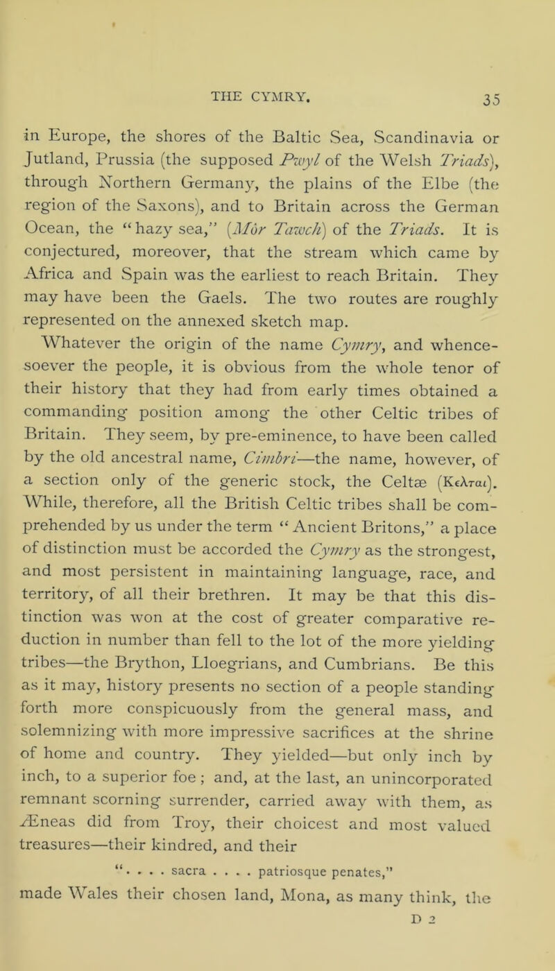 in Europe, the shores of the Baltic Sea, wScandinavia or Jutland, Prussia (the supposed Pwyl of the Welsh Triads)y through Northern Germany, the plains of the Elbe (the region of the Saxons), and to Britain across the German Ocean, the “ hazy sea,” {Afar Tazuch) of the Triads. It is conjectured, moreover, that the stream which came by Africa and Spain was the earliest to reach Britain. They may have been the Gaels. The two routes are roughly represented on the annexed sketch map. Whatever the origin of the name Cymry, and whence- soever the people, it is obvious from the whole tenor of their history that they had from early times obtained a commanding position among the other Celtic tribes of Britain. They seem, by pre-eminence, to have been called by the old ancestral name, Cimbri—the name, however, of a section only of the generic stock, the Celtae (KcArai). While, therefore, all the British Celtic tribes shall be com- prehended by us under the term “ Ancient Britons,” a place of distinction must be accorded the Cymry as the strongest, and most persistent in maintaining language, race, and territory, of all their brethren. It may be that this dis- tinction was won at the cost of greater comparative re- duction in number than fell to the lot of the more yielding tribes—the Brython, Lloegrians, and Cumbrians. Be this as it may, history presents no section of a people standing forth more conspicuously from the general mass, and solemnizing with more impressive sacrifices at the shrine of home and country. They yielded—but only inch by inch, to a superior foe; and, at the last, an unincorporated remnant scorning surrender, carried away with them, as zEneas did from Troy, their choicest and most valued treasures—their kindred, and their “. . . . sacra .... patrlosque penates,” made Wales their chosen land, Mona, as many think, the D 2