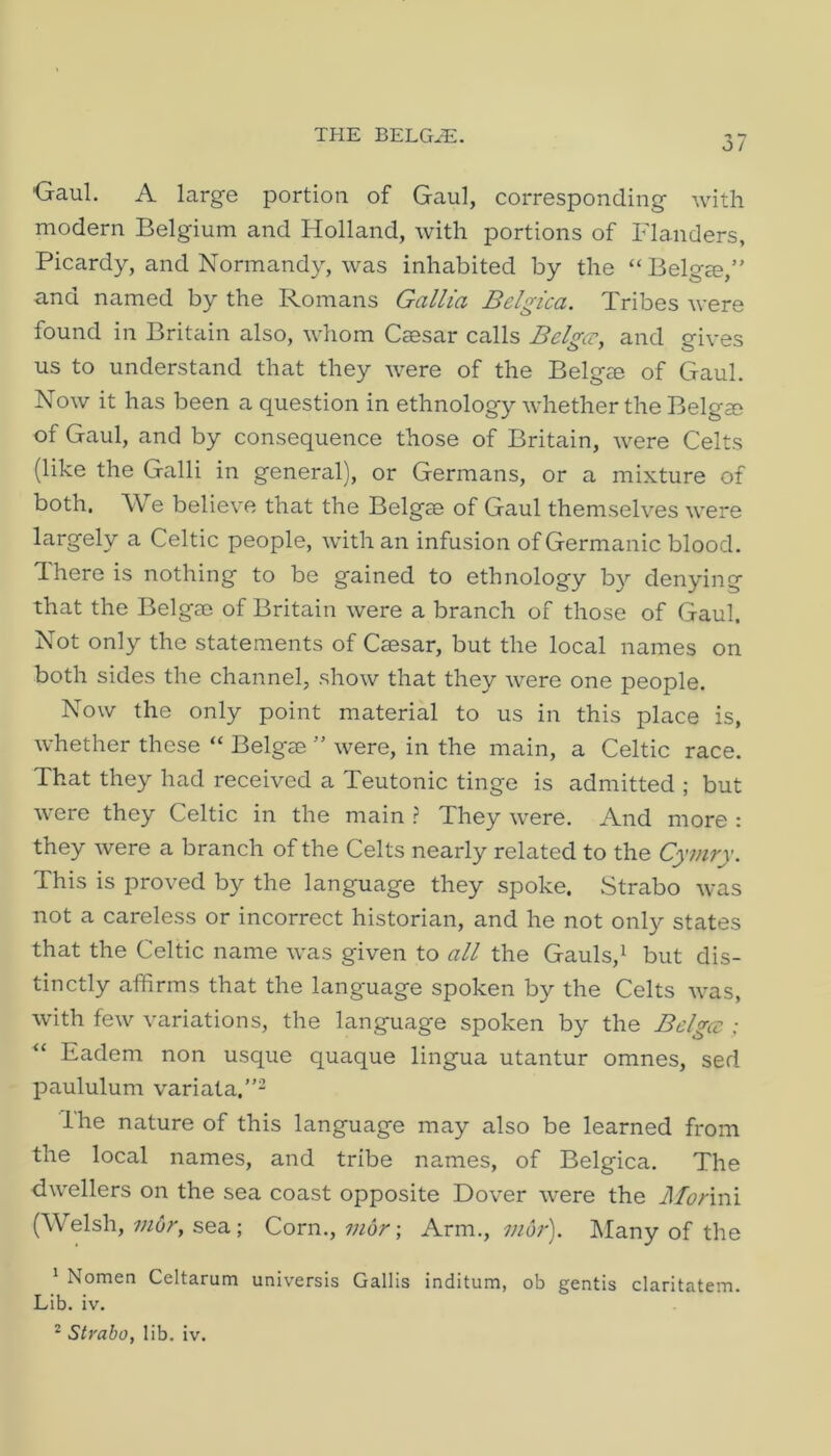 o / Gaul. A large portion of Gaul, corresponding with modern Belgium and Holland, with portions of Flanders, Picardy, and Normandy, was inhabited by the “ Belgee,” and named by the Romans Gallia Belgica. Tribes were found in Britain also, whom Caesar calls Belgcr, and gives us to understand that they were of the Belg® of Gaul. Now it has been a question in ethnology whether the Belgae of Gaul, and by consequence those of Britain, were Celts (like the Galli in general), or Germans, or a mixture of both. We believe that the Belgae of Gaul themselves were largely a Celtic people, with an infusion of Germanic blood. There is nothing to be gained to ethnology b}'- denying that the Belgae of Britain were a branch of those of Gaul, Not only the statements of Caesar, but the local names on both sides the channel, show that they were one people. Now the only point material to us in this place is, whether these “ Belgae ” were, in the main, a Celtic race. That they had received a Teutonic tinge is admitted ; but were they Celtic in the main } They were. And more : they were a branch of the Celts nearly related to the Cymry. This is proved by the language they spoke. Strabo was not a careless or incorrect historian, and he not only states that the Celtic name was given to all the Gauls,^ but dis- tinctly affirms that the language spoken by the Celts was, with few variations, the language spoken by the Belgcc ; ‘‘ Eadem non usque quaque lingua utantur omnes, sed paululum variata,”- Ihe nature of this language may also be learned from the local names, and tribe names, of Belgica. The dwellers on the sea coast opposite Dover were the J\Ionm (A\ elsh, wdr, sea; Corn., wdr; Arm., 7nor). IMany of the ' Nomen Celtarum universis Gallis inditum, ob gentis claritatem. Lib. iv.