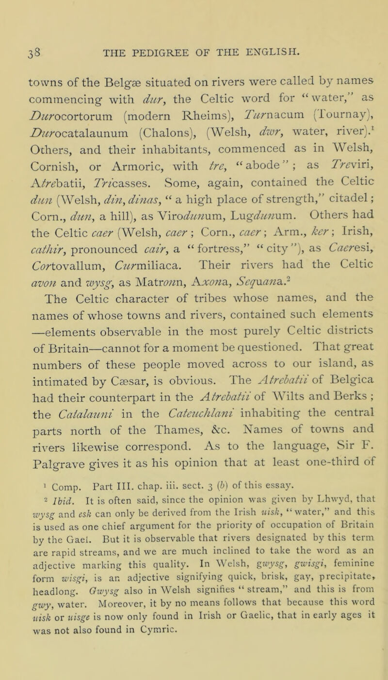 towns of the Belgae situated on rivers were called by names commencing with dur, the Celtic word for “ water,” as Z)^^rocortorum (modern Rheims), Turnacnm (lournay), Z^/^rocatalaunum (Chalons), (Welsh, dzor, water, river).‘ Others, and their inhabitants, commenced as in Welsh, Cornish, or Armoric, with tre^ “ abode ” ; as 7>^viri, A^'r^?batii, 7>fcasses. Some, again, contained the Celtic dun (Welsh, din, dinas, “ a high place of strength,” citadel; Cora., dun, a hill), as NxrodunMva, Lug^/^;2um. Others had the Celtic caer (Welsh, caer •, Corn., caer •, Arm., ker \ Irish, pronounced cair, a. “fortress,” “city”), as Caeresi, C(?/'tovallum, C/^rmiliaca. Their rivers had the Celtic avon and wysg, as Matr<9;2n, Kxona, ScqMana,? The Celtic character of tribes whose names, and the names of whose towns and riv^ers, contained such elements —elements observable in the most purely Celtic districts of Britain—cannot for a moment be questioned. That great numbers of these people moved across to our island, as intimated by Caesar, is obvious. The Atrehatii of Belgica had their counterpart in the Atrehatii of Wilts and Berks ; the Catalauni in the Cateuchlani inhabiting the central parts north of the Thames, &c. Names of towns and rivers likewise correspond. As to the language. Sir F. Palgrave gives it as his opinion that at least one-third of ' Comp. Part III. chap. iii. sect. 3 (b) of this essay. 2 Ibid. It is often said, since the opinion was given by Lhwyd, that Kiysg and csk can only be derived from the Irish uisk, “water,” and this is used as one chief argument for the priority of occupation of Britain by the Gael. But it is observable that rivers designated by this term are rapid streams, and we are much inclined to take the word as an adjective marking this quality. In Welsh, gwysg, gtc.'isgi, feminine form wisgi, is an adjective signifying quick, brisk, gay, precipitate, headlong. Gwysg also in Welsh signifies “ stream,” and this is from gwy, water. Moreover, it by no means follows that because this word uisk or iiisge is now only found in Irish or Gaelic, that in early ages it was not also found in Cymric.