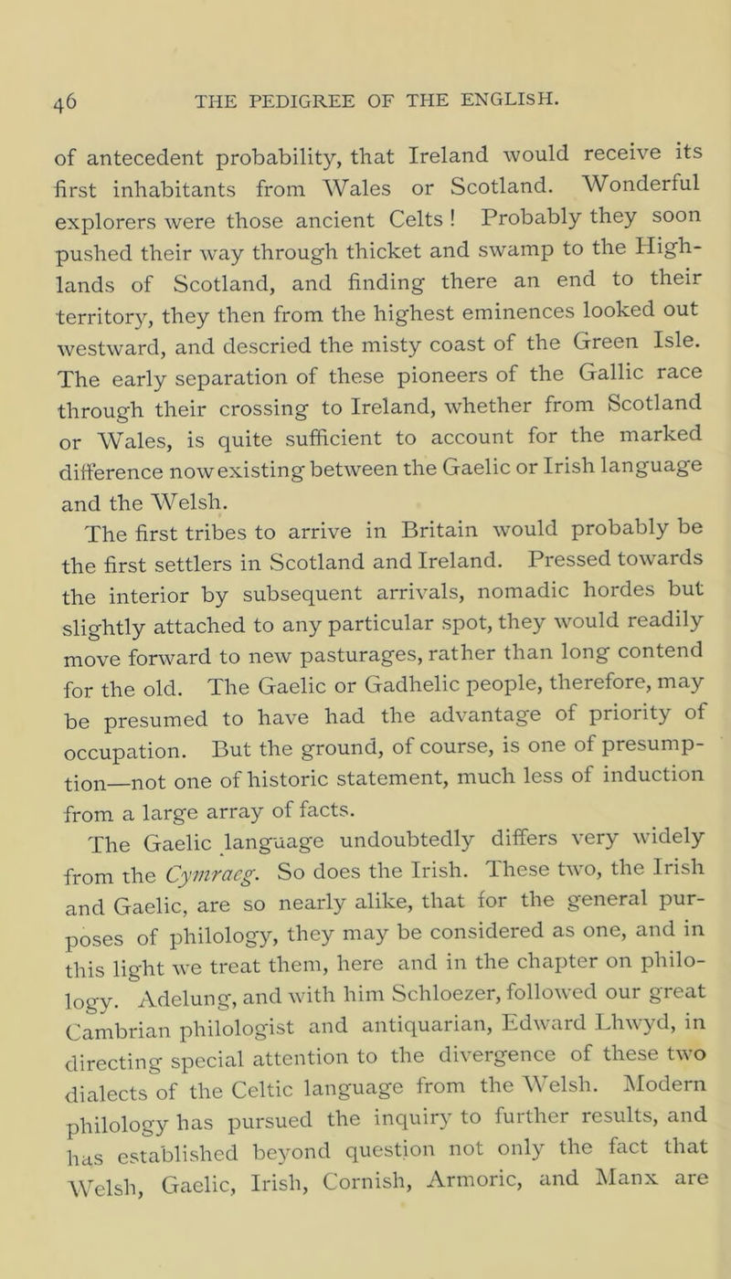 of antecedent probability, that Ireland would receive its first inhabitants from Wales or Scotland. Wonderful explorers were those ancient Celts ! Probably they soon pushed their way through thicket and swamp to the High- lands of Scotland, and finding there an end to their territory, they then from the highest eminences looked out westward, and descried the misty coast of the Green Isle. The early separation of these pioneers of the Gallic race through their crossing to Ireland, whether from Scotland or Wales, is quite sufficient to account for the marked difference now existing between the Gaelic or Irish language and the Welsh. The first tribes to arrive in Britain would probably be the first settlers in Scotland and Ireland. Pressed towards the interior by subsequent arrivals, nomadic hordes but slightly attached to any particular spot, they would readily move forward to new pasturages, rather than long contend for the old. The Gaelic or Gadhelic people, therefore, may be presumed to have had the advantage of priority of occupation. But the ground, of course, is one of presump- tion not one of historic statement, much less of induction from a large array of facts. The Gaelic language undoubtedly differs very widely from the Cymracg. So does the Irish. These two, the Irish and Gaelic, are so nearly alike, that for the general pur- poses of philology, they may be considered as one, and in this light we treat them, here and in the chapter on philo- logy. Adelung, and with him Schloezer, followed our great Cambrian philologist and antiquarian, Edward Lhwyd, in directing special attention to the divergence of these two dialects of the Celtic language from the Welsh. Modern philology has pursued the inquiry to further results, and has established be}mnd question not only the fact that Welsh, Gaelic, Irish, Cornish, Armoric, and Manx are