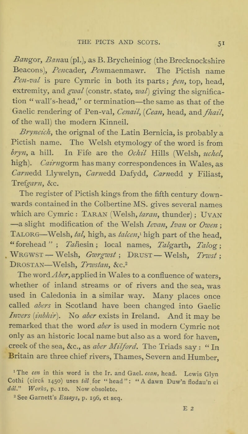 THE PICTS AND SCOTS. Bangor, Bam.\x (pi.), as B. Brycheiniog (the Brecknockshire Beacons), Penzd^^or, P^;miaenmawr. The Pictish name Pen-val is pure Cymric in both its parts; pen, top, head, extremity, and gmal (constr. state, wal) giving the significa- tion “ wall’s-head,” or termination—the same as that of the Gaelic rendering of Pen-val, Cenail, [Cean, head, and fhail, of the wall) the modern Kinneil. Bryneich, the orignal of the Latin Bernicia, is probably a Pictish name. The AVelsh etymology of the word is from bryn, a hill. In Fife are the Ochil Hills (Welsh, uchcl, high). Cairngornx has many correspondences in Wales, as C^^r;^edd Lly\velyn, Carno&6. Dafydd, C^medd y Filiast, Troigarn, &c. The register of Pictish kings from the fifth century down- wards contained in the Colbertine MS. gives several names wdiich are Cymric : Taran (Welsh, taran, thunder); UvAN —a slight modification of the Welsh levan, Ivan or Ozven ; Talorg—Welsh, tal, high, as talcen,^ high part of the head, “forehead”; Zh/iesin; local names, 7h/garth, Talog; . Wrgwst — Welsh, Qivrgzvst \ Drust — Welsh, Trwsf ; Drostan—Welsh, Trzustan, he? The word. Aber, applied in Wales to a confluence of waters, whether of inland streams or of rivers and the sea, was used in Caledonia in a similar way. Many places once called abers in Scotland have been changed into Gaelic Invers {inbhir). No aber exists in Ireland. And it may be remarked that the word aber is used in modern Cymric not only as an historic local name but also as a word for haven, creek of the sea, &c., as aber Milford. The Triads say : “ In Britain are three chief rivers, Thames, Severn and Humber, ‘The cen in this word is the Ir. and Gael, ccan, head. Lewis Glyn Cothi (circa 1450) uses for “head”: “ A dawn Duw’n flodau’n ei rf«7.” Works, p. no. Now obsolete. -See Garnett’s Essays, p. 196, et seq.