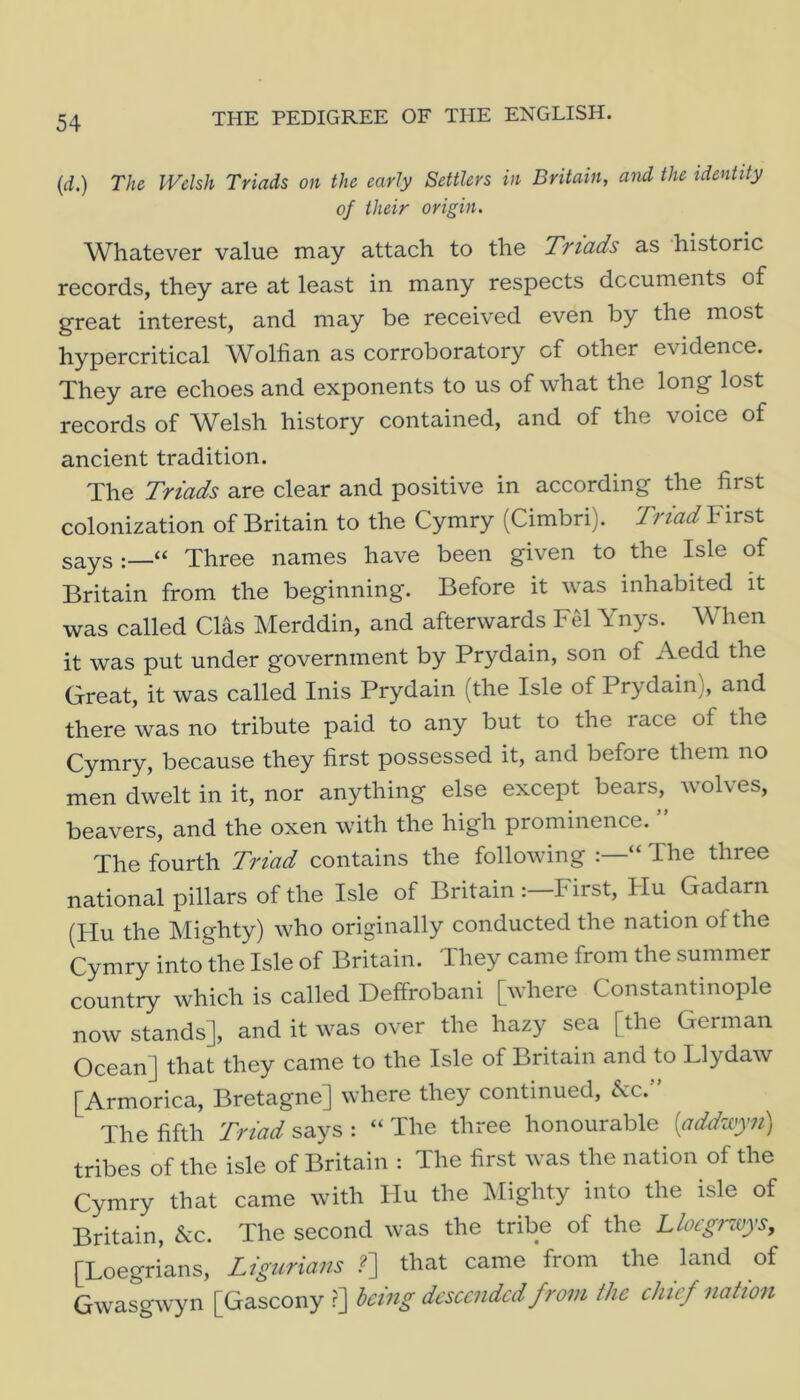 (d.) The Welsh Triads on the early Settlers in Britain, and the identity of their origin. Whatever value may attach to the Triads as historic records, they are at least in many respects dccuments of great interest, and may be received even by the most hypercritical AVolfian as corroboratory cf other evidence. They are echoes and exponents to us of what the long lost records of Welsh history contained, and of the voice of ancient tradition. The Triads are clear and positive in according the first colonization of Britain to the Cymry (Cimbri). Triad First says:—“ Three names have been given to the Isle of Britain from the beginning. Before it was inhabited it was called Clas Merddin, and afterwards Fel Ynys. When it was put under government by Prydain, son of Aedd the Great, it was called Inis Prydain (the Isle of Prydain), and there was no tribute paid to any but to the race of the Cymry, because they first possessed it, and before them no men dwelt in it, nor anything else except bears, wolves, beavers, and the oxen with the high prominence. ” The fourth Triad contains the following “ The three national pillars of the Isle of Britain First, Hu Gadarn (Hu the Mighty) who originally conducted the nation of the Cymry into the Isle of Britain. They came from the summer country which is called Deffrobani [where Constantinople now stands], and it was over the hazy sea [the German Ocean] that they came to the Isle of Britain and to Llydaw [Armorica, Bretagne] where they continued, 5cc. The fifth Triad says : “ The three honourable {addwyyi) tribes of the isle of Britain : The first was the nation of the Cymry that came with liu the IMighty into the isle of Britain, &c. The second was the tribe of the Llocgnvys, [Loegrians, Ligurians .?] that came from the land of Gwasgwyn [Gascony ?] being descended from the chief nation