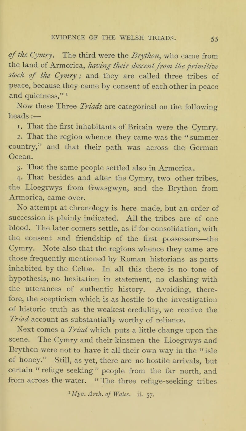 of the Cymry. The third were the Brython^ who came from the land of Armorica, having their descent from the primitive stock of the Cymry; and they are called three tribes of peace, because they came by consent of each other in peace and quietness.” ^ Now these Three Triads are categorical on the following heads :— 1. That the first inhabitants of Britain were the Cymry. 2. That the region whence they came was the “summer country,” and that their path was across the German Ocean. 3. That the same people settled also in Armorica.. 4. That besides and after the Cymry, two other tribes, the Lloegrwys from Gwasgwyn, and the Br^dhon from Armorica, came over. No attempt at chronology is here made, but an order of succession is plainly indicated. All the tribes are of one blood. The later comers settle, as if for consolidation, with the consent and friendship of the first possessors—the Cymry. Note also that the regions whence they came are those frequently mentioned by Roman historians as parts inhabited by the Celtae. In all this there is no tone of hypothesis, no hesitation in statement, no clashing with the utterances of authentic history. Avoiding, there- fore, the scepticism which is as hostile to the investigation of historic truth as the weakest credulity, we receive the Triad account as substantially worthy of reliance. Next comes a Triad which puts a little change upon the scene. The Cymry and their kinsmen the Lloegrwys and Brython were not to have it all their own way in the “ isle of honey.” Still, as yet, there are no hostile arrivals, but certain “ refuge seeking ” people from the far north, and from across the water. “ The three refuge-seeking tribes ^ Myv. Arch, of Wales, ii. 57.