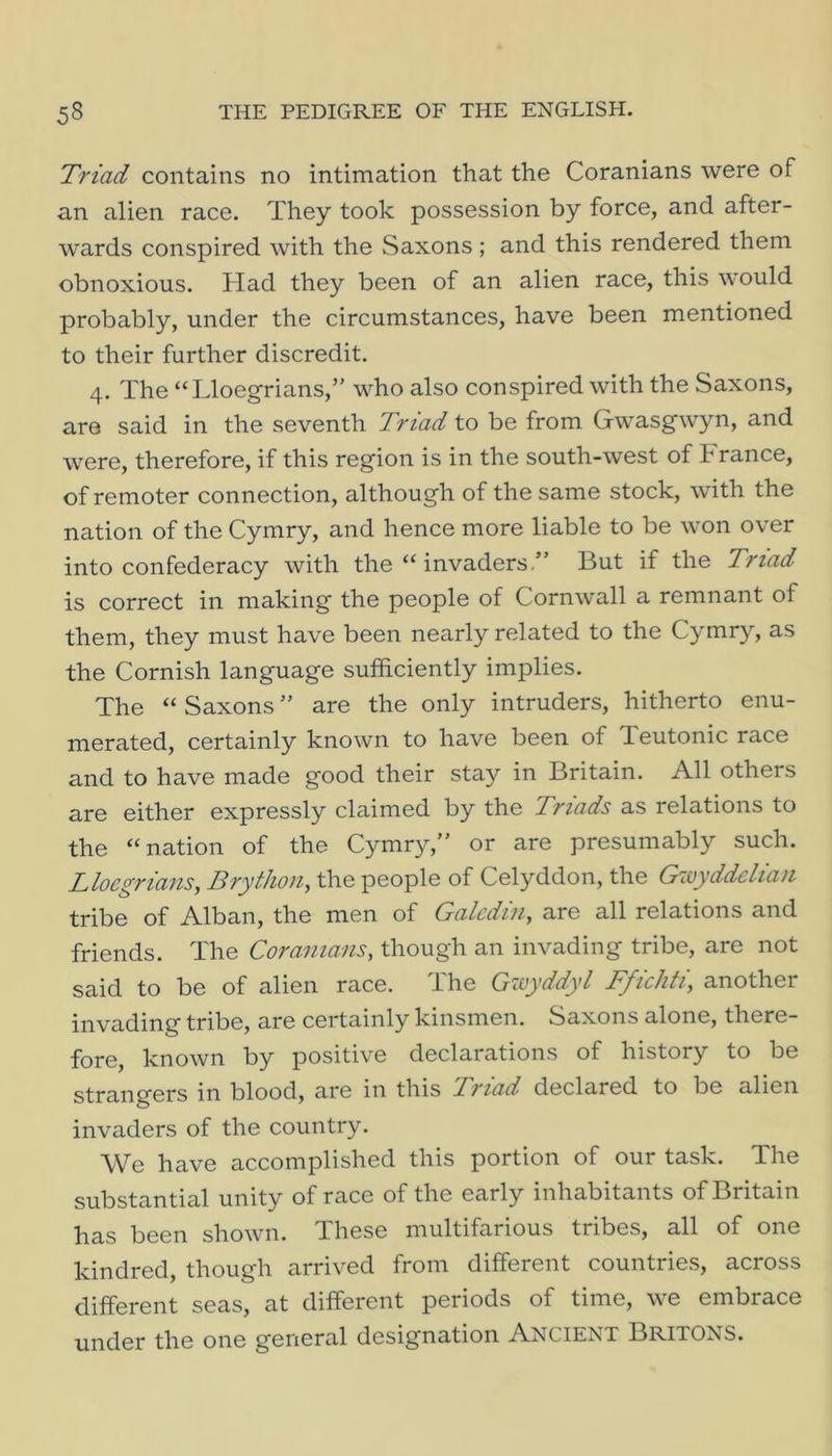 Triad contains no intimation that the Coranians were of an alien race. They took possession by force, and after- wards conspired with the Saxons ; and this rendered them obnoxious. Had they been of an alien race, this would probably, under the circumstances, have been mentioned to their further discredit. 4. The “Lloegrians,’' who also conspired with the Saxons, are said in the seventh Triad to be from Gwasgwyn, and were, therefore, if this region is in the south-west of France, of remoter connection, although of the same stock, with the nation of the Cymry, and hence more liable to be won over into confederacy with the “ invaders.” But if the Triad is correct in making the people of Cornwall a remnant of them, they must have been nearly related to the Cymry, as the Cornish language sufficiently implies. The “ Saxons ” are the only intruders, hitherto enu- merated, certainly known to have been of Teutonic race and to have made good their stay in Britain. All others are either expressly claimed by the Triads as relations to the “nation of the Cymry,” or are presumably such. Lloegrians, Brython, the people of Celyddon, the Gwyddelian tribe of Alban, the men of Galcdin, are all relations and friends. The Coranians, though an invading tribe, are not said to be of alien race. The Gzoyddyl Ffichti, another invading tribe, are certainly kinsmen. Saxons alone, there- fore, known by positive declarations of history to be strangers in blood, are in this Triad declared to be alien invaders of the country. We have accomplished this portion of our task. The substantial unity of race of the early inhabitants of Britain has been shown. These multifarious tribes, all of one kindred, though arrived from different countries, across different seas, at different periods of time, we embrace under the one general designation Ancient Britons.