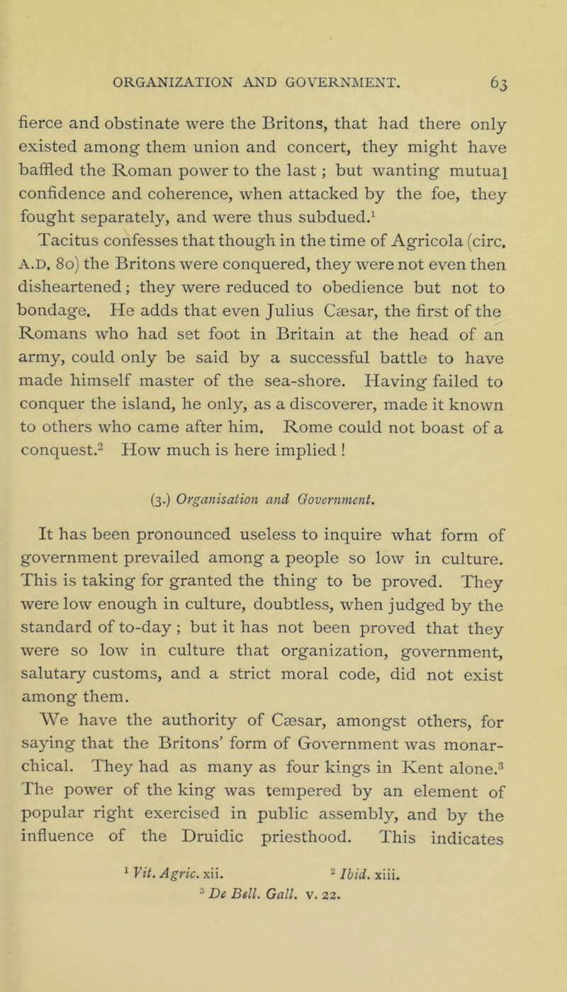 fierce and obstinate were the Britons, that had there only existed among them union and concert, they might have baffled the Roman power to the last; but wanting mutual confidence and coherence, when attacked by the foe, they fought separately, and were thus subdued.^ Tacitus confesses that though in the time of Agricola (circ. A.D, 80) the Britons were conquered, they were not even then disheartened; they were reduced to obedience but not to bondage. He adds that even Julius Caesar, the first of the Romans who had set foot in Britain at the head of an army, could only be said by a successful battle to have made himself master of the sea-shore. Having failed to conquer the island, he only, as a discoverer, made it known to others who came after him. Rome could not boast of a conquest.^ How much is here implied ! (3.) Organisation and Government. It has been pronounced useless to inquire what form of government prevailed among a people so low in culture. This is taking for granted the thing to be proved. They were low enough in culture, doubtless, when judged by the standard of to-day ; but it has not been proved that they were so low in culture that organization, government, salutary customs, and a strict moral code, did not exist among them. We have the authority of CcBsar, amongst others, for saying that the Britons’ form of Government was monar- chical. They had as many as four kings in Kent alone.^ The power of the king was tempered by an element of popular right exercised in public assembly, and by the influence of the Druidic priesthood. This indicates ^ Vit. Agric. xii. - Ibid. xiii. De Bell. Gall. v. 22.