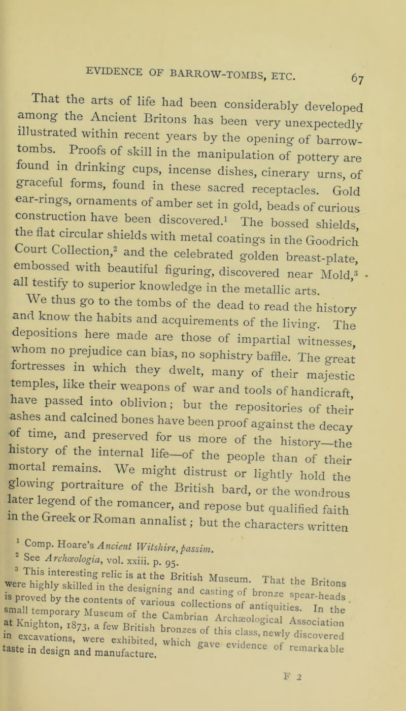 6? EVIDENCE OF BARROW-TOMBS, ETC. That the arts of life had been considerably developed among the Ancient Britons has been very unexpectedly illustrated within recent years by the opening of barrow- tombs. ^ Proofs of skill in the manipulation of pottery are found in drinking cups, incense dishes, cinerary urns, of graceful forms, found in these sacred receptacles. Gold ear-rings, ornaments of amber set in gold, beads of curious construcbon have been discovered.^ The bossed shields Ae flat circular shields with metal coatings in the Goodrich Court Collection,^ and the celebrated golden breast-plate embossed with beautiful figuring, discovered near Mold,^ all testify to superior knowledge in the metallic arts. We thus go to the tombs of the dead to read the history and know the habits and acquirements of the living. The depositions here made are those of impartial witnesses whom no prejudice can bias, no sophistry baffle. The great ortresses in which they dwelt, many of their majestic temples, like their weapons of war and tools of handicraft have passed into oblivion; bur the repositories of their ashes and calcined bones have been proof against the decay of time, and preserved for us more of the history—the history of the internal life-of the people than of their mortal remains. We might distrust or lightly hold the glowing portraiture of the British bard, or the wondrous later legend of the romancer, and repose but qualified faith in the Greek or Roman annalist; but the characters written Comp. Uo&ves Ancient Witshire,passim. See Archceologia, vol. xxiii. p. gg. 3 This interesting relic is at the British Museum. That the RrUn were highly skilled in the designing and casHn. k ^ IS proved by the contents of various collections of .^Pear-heads . small temporary Museum of the Pa K ■ '<iuities. In the in excavations, were exhibited which d-o a ’ ^ 'scovered •aate i„ design and mannfac.rrl'  '