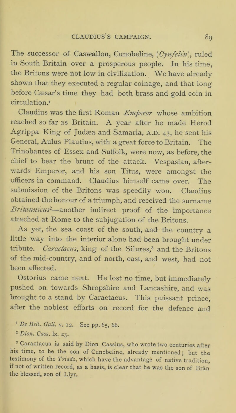 The successor of Cas^vallon, Cunobeline, [Cynfelin), ruled in South Britain over a prosperous people. In his time, the Britons were not low in civilization. We have already shown that they executed a regular coinage, and that long before Ccesar’s time they had both brass and gold coin in circulation.! Claudius was the first Roman Emperor whose ambition reached so far as Britain. A year after he made Herod Agrippa King of Judaea and Samaria, A.D. 43, he sent his General, Aulus Plautius, with a great force to Britain. The 1 rinobantes of Essex and Suffolk, were now, as before, the chief to bear the brunt of the attack. Vespasian, after- wards Emperor, and his son Titus, were amongst the officers in command. Claudius himself came over. The submission of the Britons was speedily won. Claudius obtained the honour of a triumph, and received the surname Britan7iicus^—another indirect proof of the importance attached at Rome to the subjugation of the Britons. As yet, the sea coast of the south, and the country a little way into the interior alone had been brought under tribute. Caraciacus, king of the Silures,® and the Britons of the mid-country, and of north, east, and west, had not been affected. Ostorius came next. He lost no time, but immediately pushed on towards Shropshire and Lancashire, and was brought to a stand by Caractacus. This puissant prince, after the noblest efforts on record for the defence and ! Dc Dell. Gall. v. 12. See pp. 65, 66. ^ Dion. Cass. lx. 23. ® Caractacus is said by Dion Cassius, who wrote two centuries after his time, to be the son of Cunobeline, already mentioned; but the testimony of the Triads, which have the advantage of native tradition, if not of written record, as a basis, is clear that he was the son of Bran the blessed, son of Llyr.