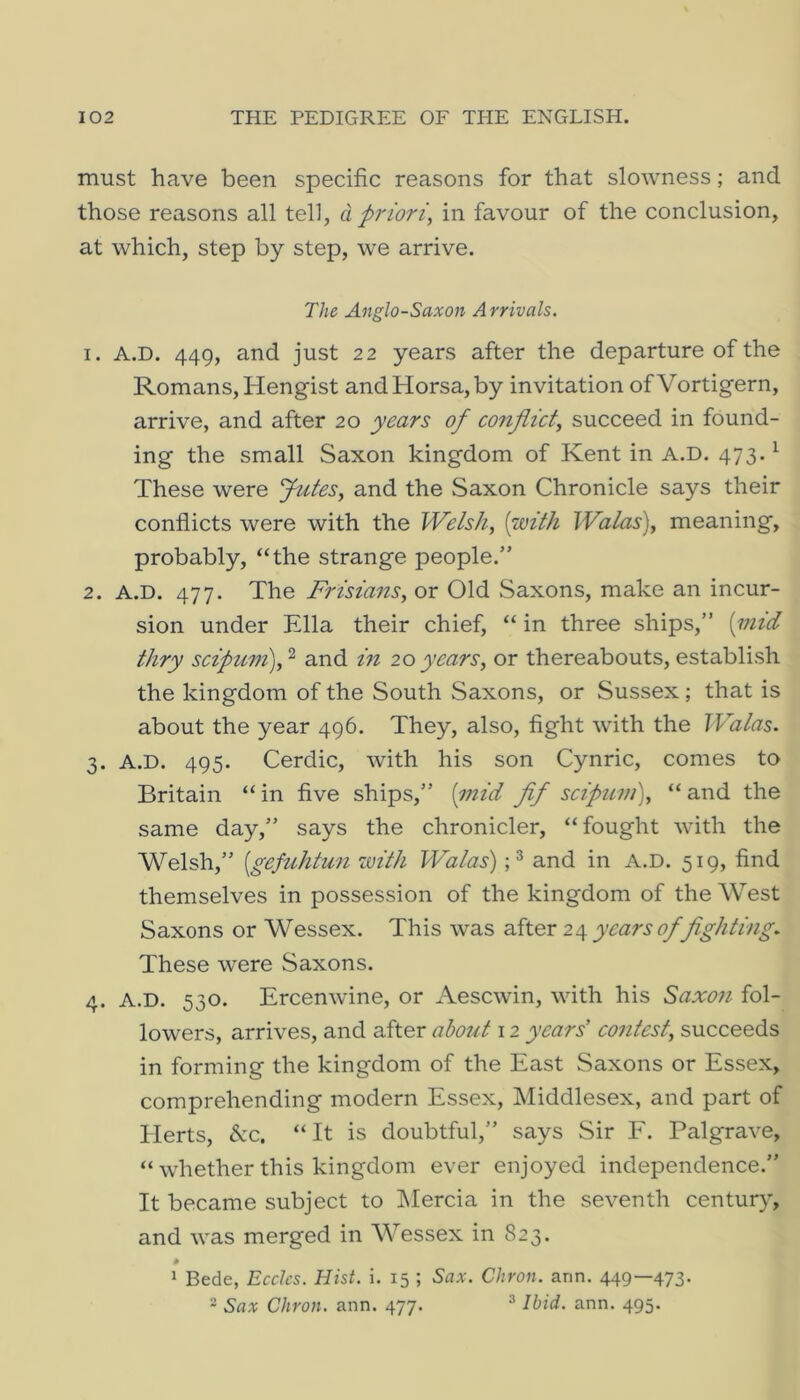 must have been specific reasons for that slowness; and those reasons all tell, d priori, in favour of the conclusion, at which, step by step, we arrive. The, Anglo-Saxon Arrivals. 1. A.D. 449, and just 22 years after the departure of the Romans, Hengist andHorsa,by invitation ofVortigern, arrive, and after 20 years of conflict, succeed in found- ing the small Saxon kingdom of Kent in A.D. 473. ^ These were Jutes, and the Saxon Chronicle says their conflicts were with the Welsh, {with Watas), meaning, probably, “the strange people.” 2. A.D. 477. The Frisians, or Old Saxons, make an incur- sion under Ella their chief, “ in three ships,” {mid thry scipum),'^ and m 20years, or thereabouts, establish the kingdom of the South Saxons, or Sussex; that is about the year 496. They, also, fight with the Walas. 3. A.D. 495. Cerdic, with his son Cynric, comes to Britain “in five ships,” {mid flf scipuni), “and the same day,” says the chronicler, “fought with the Welsh,” {gefuhtun with Walas')and in A.D. 519, find themselves in possession of the kingdom of the West Saxons or Wessex. This was after 2^ years of fighting. These were Saxons. 4. A.D. 530. Ercenwine, or Aesewin, with his Saxon fol- lowers, arrives, and after about 12 years’ co7itest, succeeds in forming the kingdom of the East Saxons or Essex, comprehending modern Essex, Middlesex, and part of Herts, &c. “It is doubtful,” says Sir F. Palgrave, “ whether this kingdom ever enjoyed independence.” It became subject to IMercia in the seventh century, and was merged in Wessex in 823. * 1 Bede, Eccles. Hist. i. 15 ; Sax. Citron, arm. 449—473. 2 Sax Citron, ann. 477. ^ Ibid. ann. 495.