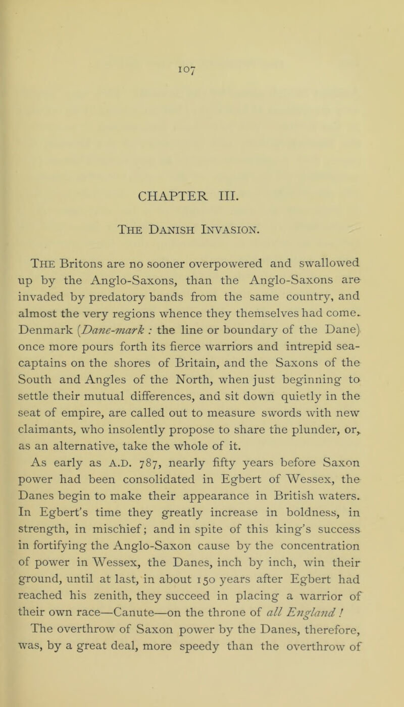 CHAPTER III. The Danish Invasion. The Britons are no sooner overpowered and swallowed up by the Anglo-Saxons, than the Anglo-Saxons are invaded by predatory bands from the same country, and almost the very regions whence they themselves had come^ Denmark [Dane-mark : the line or boundary of the Dane) once more pours forth its fierce warriors and intrepid sea- captains on the shores of Britain, and the Saxons of the South and Angles of the North, when just beginning to settle their mutual differences, and sit down quietly in the seat of empire, are called out to measure swords with new claimants, who insolently propose to share the plunder, or,, as an alternative, take the whole of it. As early as A.D. 787, nearly fifty years before Saxon power had been consolidated in Egbert of AVessex, the Danes begin to make their appearance in British waters. In Egbert's time they greatly increase in boldness, in strength, in mischief; and in spite of this king’s success in fortifying the Anglo-Saxon cause by the concentration of power in Wessex, the Danes, inch by inch, win their ground, until at last, in about 150 years after Egbert had reached his zenith, they succeed in placing a warrior of their own race—Canute—on the throne of all England / The overthrow of Saxon power by the Danes, therefore, was, by a great deal, more speedy than the overthrow of