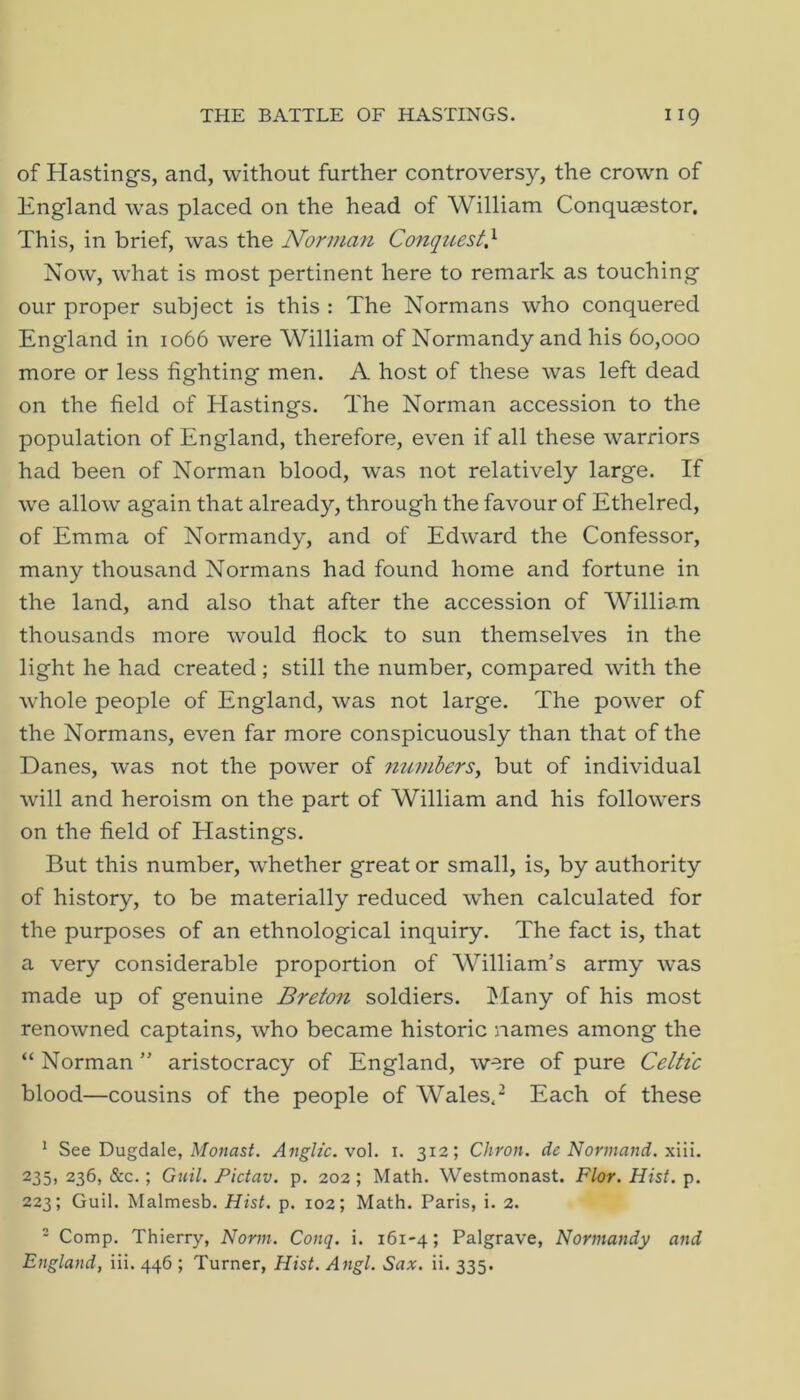 of Hastings, and, without further controversy, the crown of England was placed on the head of William Conqusestor. This, in brief, was the Norman Conquest} Now, what is most pertinent here to remark as touching our proper subject is this : The Normans who conquered England in 1066 were William of Normandy and his 60,000 more or less fighting men. A host of these was left dead on the field of Hastings. The Norman accession to the population of England, therefore, even if all these warriors had been of Norman blood, was not relatively large. If we allow again that already, through the favour of Ethelred, of Emma of Normandy, and of Edward the Confessor, many thousand Normans had found home and fortune in the land, and also that after the accession of William thousands more would flock to sun themselves in the light he had created; still the number, compared with the whole people of England, was not large. The power of the Normans, even far more conspicuously than that of the Danes, was not the power of numherSy but of individual will and heroism on the part of William and his followers on the field of Hastings. But this number, whether great or small, is, by authority of history, to be materially reduced when calculated for the purposes of an ethnological inquiry. The fact is, that a very considerable proportion of William’s army was made up of genuine Breton soldiers. l^Iany of his most renowned captains, who became historic names among the “ Norman ” aristocracy of England, were of pure Celtic blood—cousins of the people of Wales. ^ Each of these ' See Dugdale, Anglic. vo\. i. 312; Chron. de Norinand. x'ni. 235> 236, &c.; Gtiil. Pictav. p. 202 ; Math. Westmonast. Flor. Hist. p. 223; Guil. Malmesb. Hist. p. 102; Math. Paris, i. 2. - Comp. Thierry, Norm. Conq. i. 161-4; Palgrave, Normandy and England, iii. 446 ; Turner, Hist. Angl. Sax. ii. 335.