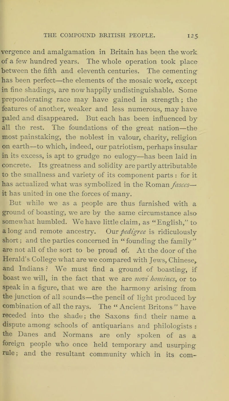 THE COMPOUND BRITISH PEOPLE. vergence and amalgamation in Britain has been the work of a few hundred years. The whole operation took place between the fifth and eleventh centuries. The cementing has been perfect—the elements of the mosaic work, except in fine shadings, are now happily undistinguishable. Some preponderating race may have gained in strength; the features of another, weaker and less numerous, may have paled and disappeared. But each has been influenced by all the rest. The foundations of the great nation—the most painstaking, the noblest in valour, charity, religion on earth—to which, indeed, our patriotism, perhaps insular in its excess, is apt to grudge no eulogy—has been laid in concrete. Its greatness and solidity are partly attributable to the smallness and variety of its component parts : for it has actualized what was symbolized in the Roman fasces— it has united in one the forces of many. But while we as a people are thus furnished with a ground of boasting, we are by the same circumstance also somewhat humbled. We have little claim, as “English,” to a long and remote ancestry. Omx pedigree is ridiculously short; and the parties concerned in “ founding the family” are not all of the sort to be proud of. At the door of the Herald’s College what are we compared with Jews, Chinese,, and Indians ? We must find a ground of boasting, if boast we will, in the fact that we are novi homines, or to speak in a figure, that we are the harmony arising from the junction of all sounds—the pencil of light j^roduced by combination of all the rays. The “ Ancient Britons ” have receded into the shade; the Saxons find their name a dispute among schools of antiquarians and philologists : the Danes and Normans are only spoken of as a foreign people who once held temporary and usurping rule; and the resultant community which in its com-