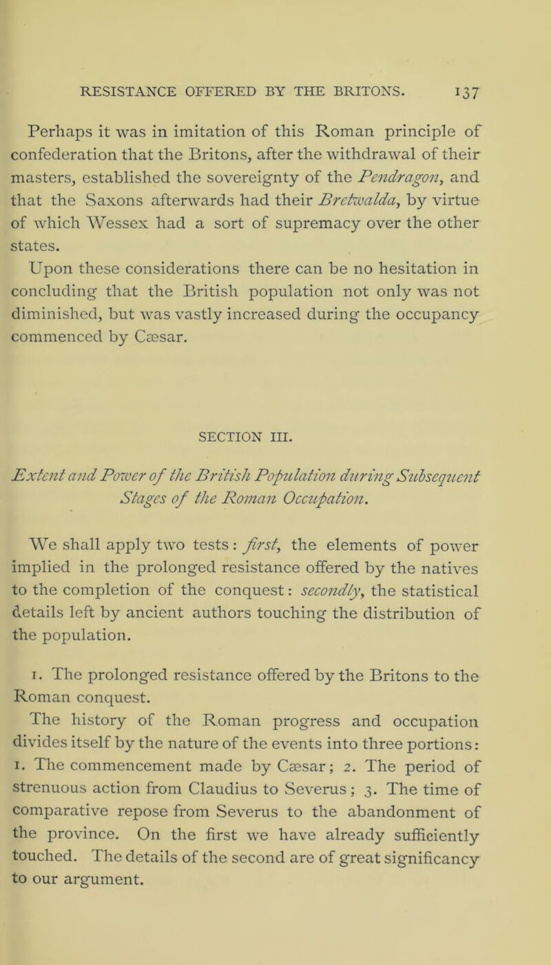 Perhaps it was in imitation of this Roman principle of confederation that the Britons, after the withdrawal of their masters, established the sovereignty of the Pcndragon, and that the Saxons afterwards had their Brekualda^ by virtue of which Wessex had a sort of supremacy over the other states. Upon these considerations there can be no hesitation in concluding that the British population not only was not diminished, but was vastly increased during the occupancy commenced by Caesar. SECTION III. Extent and Potver of the British Population during Szibsequcnf Stages of the Roman Occupation. We shall apply two tests : first., the elements of power implied in the prolonged resistance offered by the natives to the completion of the conquest: secondly, the statistical details left by ancient authors touching the distribution of the population. I. The prolonged resistance offered by the Britons to the Roman conquest. The history of the Roman progress and occupation divides itself by the nature of the events into three portions: I. The commencement made by Caesar; 2. The period of strenuous action from Claudius to Severus; 3. The time of comparative repose from Severus to the abandonment of the province. On the first we have already sufficiently touched. The details of the second are of great significancy to our argument.