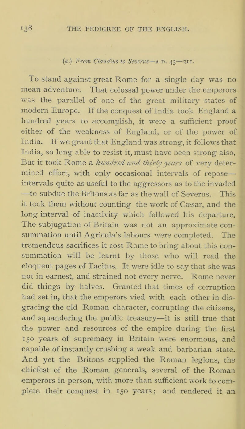 (ri.) Fyom Claudius to Severus—a.d. 43—311. To stand against great Rome for a single day was no mean adventure. That colossal power under the emperors was the parallel of one of the great military states of modern Europe. If the conquest of India took England a hundred years to accomplish, it were a sufficient proof either of the weakness of England, or of the power of India. If we grant that England was strong, it follows that India, so long able to resist it, must have been strong* also. But it took Rome a hundred and thirty years of very deter- mined effort, with only occasional intervals of repose— intervals quite as useful to the aggressors as to the invaded —to subdue the Britons as far as the wall of Severus. This it took them without counting the work of Caesar, and the long interval of inactivity which followed his departure. The subjugation of Britain was not an approximate con- summation until Agricola’s labours were completed. The tremendous sacrifices it cost Rome to bring about this con- summation will be learnt by those who will read the eloquent pages of Tacitus. It were idle to say that she was not in earnest, and strained not every nerve. Rome never did things by halves. Granted that times of corruption had set in, that the emperors vied with each other in dis- gracing the old Roman character, corrupting the citizens, and squandering the public treasury—it is still true that the power and resources of the empire during the first 150 years of supremacy in Britain were enormous, and capable of instantly crushing a weak and barbarian state. And yet the Britons supplied the Roman legions, the •chiefest of the Roman generals, several of the Roman emperors in person, with more than sufficient work to com- plete their conquest in 150 years; and rendered it an