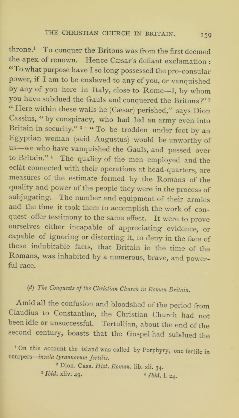 THE CHRISTIAN CHURCH IN BRITAIN. throne.i To conquer the Britons was from the first deemed the apex of renown. Hence Caesar’s defiant exclamation : *‘To what purpose have I so long possessed the pro-consular power, if I am to be enslaved to any of you, or vanquished by any of you here in Italy, close to Rome—I, by whom you have subdued the Gauls and conquered the Britons r” ^ “ Here within these walls he (Cmsar) perished,” says Dion Cassius, “ by conspiracy, who had led an army even into Britain in security.” 3 “ To be trodden under foot by an Egyptian woman (said Augustus) would be unworthy of we who have vanquished the Gauls, and passed over to Britain.” ^ The quality of the men employed and the eclat connected with their operations at head-quarters, are measures of the estimate formed by the Romans of the quality and power of the people they were in the process of subjugating. The number and equipment of their armies and the time it took them to accomplish the work of con- quest offer testimony to the same effect. It were to prove ourselves either incapable of appreciating evidence, or capable of ignoring or distorting it, to deny in the face of these indubitable facts, that Britain in the time of the Romans, was inhabited by a numerous, brave, and power- ful race. {d) The Conquests of the Christian Church in Roman Britain. Amid all the confusion and bloodshed of the period from Claudius to Constantine, the Christian Church had not been idle or unsuccessful. Tertullian, about the end of the second century, boasts that the Gospel had subdued the ^ On this account the island was called by Porphyry, one fertile in usurpers—insula tyrannonim fertilis. ® Dion. Cass. Hist. Roman, lib. xli. 34. 3 Ibid. xliv. 49. 1 jiid, 1. 24.