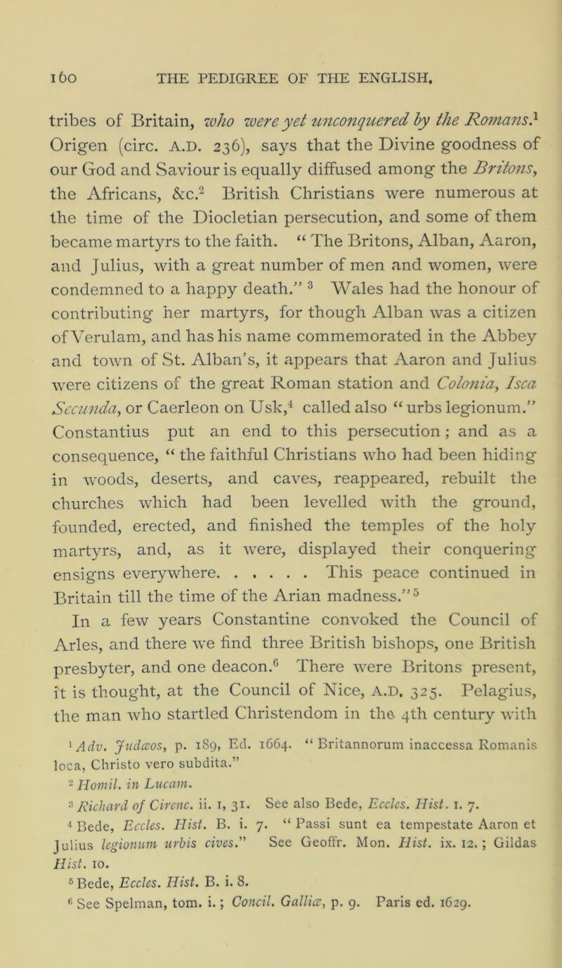 tribes of Britain, who were yet unconquered hy the Romans} Origen (circ. A.D. 236), says that the Divine goodness of our God and Saviour is equally diffused among the Britons, the Africans, &c.^ British Christians were numerous at the time of the Diocletian persecution, and some of them became martyrs to the faith. “ The Britons, Alban, Aaron, and Julius, with a great number of men and women, Avere condemned to a happy death.” ^ Wales had the honour of contributing her martyrs, for though Alban was a citizen ofVerulam, and has his name commemorated in the Abbey and town of St. Alban’s, it appears that Aaron and Julius Avere citizens of the great Roman station and Colonia, Isca Sccunda, or Caerleon on Usk,‘‘ called also “ urbs legionum.” Constantins put an end to this persecution ; and as a consequence, “ the faithful Christians Avho had been hiding in Avoods, deserts, and caA’^es, reappeared, rebuilt the churches Avhich had been levelled Avith the ground, founded, erected, and finished the temples of the holy martyrs, and, as it AA^ere, displayed their conquering ensigns everyAvhere This peace continued in Britain till the time of the Arian madness.”^ In a few years Constantine convoked the Council of Arles, and there Ave find three British bishops, one British presbyter, and one deacon.® There AA-ere Britons present, it is thought, at the Council of Nice, A.D, 325. Pelagius, the man Avho startled Christendom in the 4th century Avith ^Adv. Judaos, p. 189, Ed. 1664. “ Britannorum inaccessa Romanis loca, Christo vero subdita.” - Homil. in Lucam. 3 Richard of Circnc. ii. i, 31. See also Bede, Ecclcs. Hist. i. 7. ^ Bede, Ecclcs. Hist. B. i. 7. “ Passi sunt ea tempestate Aaron et Julius legionum iirhis cives. See Geoffr. Mon. Hist. ix. 12. ; Gildas Hist. 10. ®Bede, Ecclcs. Hist. B. i. 8. ® See Spelman, tom. i.; Condi. Gallicc, p. g. Paris ed. 1629.