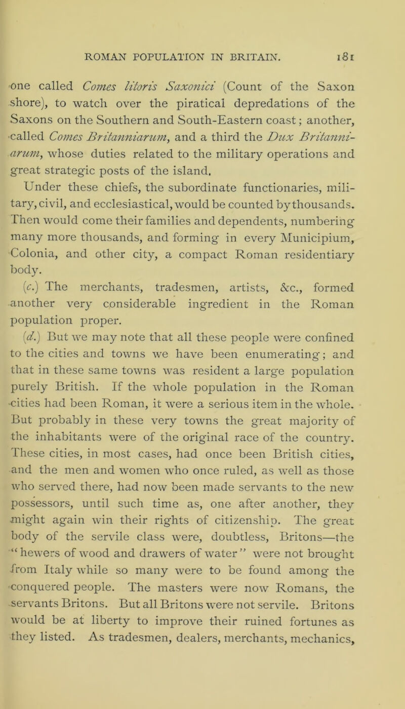 -one called Comes litoris Saxonici (Count of the Saxon shore), to watch over the piratical depredations of the Saxons on the Southern and South-Eastern coast; another, •called Comes Britanniarum, and a third the Dttx Britanni- arum, whose duties related to the military operations and great strategic posts of the island. Under these chiefs, the subordinate functionaries, mili- tary, civil, and ecclesiastical, would be counted by thousands. Then would come their families and dependents, numbering many more thousands, and forming in every IMunicipium, Colonia, and other city, a compact Roman residentiary body. (^:.) The merchants, tradesmen, artists, &c., formed another very considerable ingredient in the Roman population proper. {d.) But we may note that all these people were confined to the cities and towns we have been enumerating; and that in these same towns was resident a large population purely British. If the whole population in the Roman •cities had been Roman, it were a serious item in the whole. But probably in these very towns the great majority of the inhabitants were of the original race of the country. These cities, in most cases, had once been British cities, and the men and women who once ruled, as well as those who served there, had now been made servants to the new IDOssessors, until such time as, one after another, they might again win their rights of citizenship. The great body of the servile class were, doubtless, Britons—the “hewers of wood and drawers of water” were not brought from Italy while so many were to be found among the conquered people. The masters were now Romans, the servants Britons. But all Britons were not servile. Britons would be at liberty to improve their ruined fortunes as they listed. As tradesmen, dealers, merchants, mechanics.