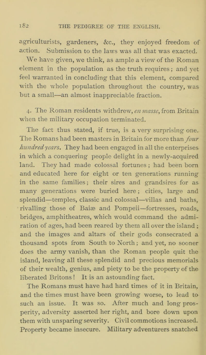 agriculturists, gardeners, &c., they enjoyed freedom of action. Submission to the laws was all that was exacted. We have given, we think, as ample a view of the Roman element in the population as the truth requires; and yet feel warranted in concluding that this element, compared with the whole population throughout the country, was but a small—an almost inappreciable fraction. 4. The Roman residents withdrew, enmasse^ from Britain when the military occupation terminated. The fact thus stated, if true, is a very surprising one. The Romans had been masters in Britain for more than four hundred years. They had been engaged in all the enterprises in which a conquering people delight in a newly-acquired land. They had made colossal fortunes ; had been born and educated here for eight or ten generations running in the same families; their sires and grandsires for as many generations were buried here; cities, large and splendid—temples, classic and colossal—villas and baths, rivalling those of Baiae and Pompeii—fortresses, roads,, bridges, amphitheatres, which would command the admi- ration of ages, had been reared by them all over the island ; and the images and altars of their gods consecrated a thousand spots from South to North; and yet, no sooner does the army vanish, than the Roman people quit the island, leaving all these splendid and precious memorials of their wealth, genius, and piety to be the property of the liberated Britons ! It is an astounding fact. The Romans must have had hard times of it in Britain, and the times must have been growing worse, to lead to such an issue. It was so. After much and long pros- perity, adversity asserted her right, and bore down upon them with unsparing severity. Civil commotions increased. Property became insecure. Military adventurers snatched