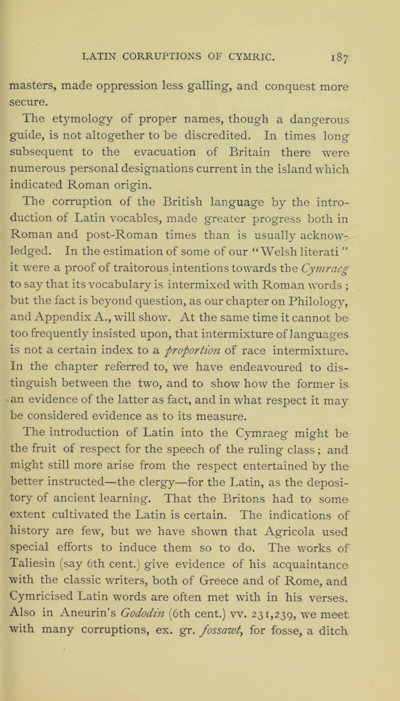 masters, made oppression less galling, and conquest more secure. The etymology of proper names, though a dangerous guide, is not altogether to be discredited. In times long subsequent to the evacuation of Britain there were numerous personal designations current in the island which indicated Roman origin. The corruption of the British language by the intro- duction of Latin vocables, made greater progress both in Roman and post-Roman times than is usually acknow- ledged. In the estimation of some of our “Welsh literati ” it were a proof of traitorouspntentions towards the Cymraeg to say that its vocabulary is intermixed with Roman words ; but the fact is beyond question, as our chapter on Philology, and Appendix A., will show. At the same time it cannot be too frequently insisted upon, that intermixture of languages is not a certain index to a proportio7i of race intermixture. In the chapter referred to, we have endeavoured to dis- tinguish between the two, and to show how the former is an evidence of the latter as fact, and in what respect it may be considered evidence as to its measure. The introduction of Latin into the Cymraeg might be the fruit of respect for the speech of the ruling class; and might still more arise from the respect entertained by the better instructed—the clergy—for the Latin, as the deposi- tory of ancient learning. That the Britons had to some extent cultivated the Latin is certain. The indications of history are few, but we have shown that Agricola used special efforts to induce them so to do. The works of Taliesin (say 6th cent.) give evidence of his acquaintance with the classic writers, both of Greece and of Rome, and Cymricised Latin words are often met with in his verses. Also in Aneurin’s Gododtn (6th cent.) vv. 231,239, we meet with many corruptions, ex. gr. fossazid, for fosse, a ditch