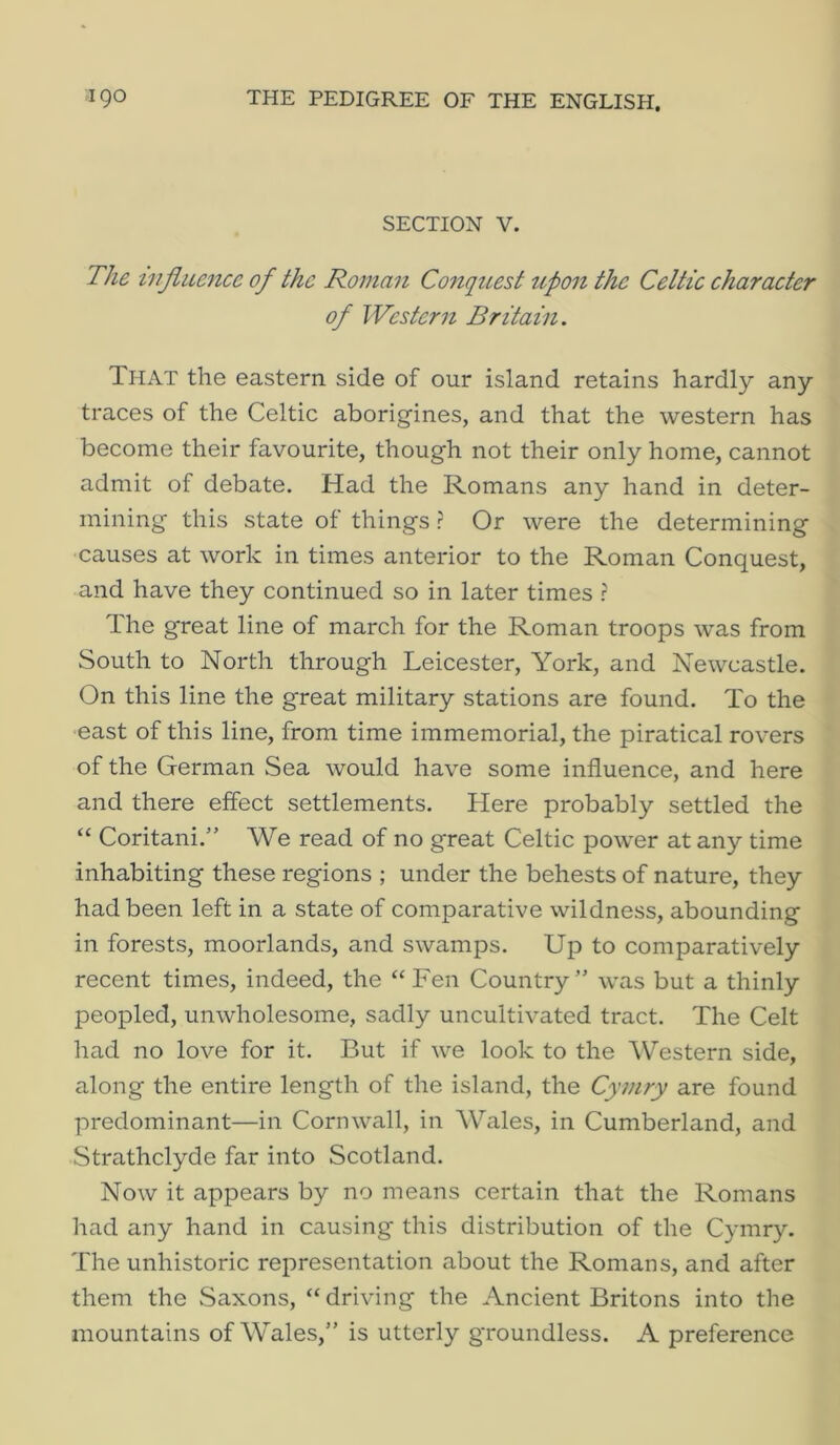 SECTION V. The injiue^ice of the Roman ConqiLest tipon the Celtic character of Western Britain. That the eastern, side of our island retains hardly any traces of the Celtic aborigines, and that the western has become their favourite, though not their only home, cannot admit of debate. Had the Romans any hand in deter- mining this state of things ? Or were the determining causes at work in times anterior to the Roman Conquest, and have they continued so in later times r The great line of march for the Roman troops was from South to North through Leicester, York, and Newcastle. On this line the great military stations are found. To the east of this line, from time immemorial, the piratical rovers of the German Sea would have some influence, and here and there effect settlements. Here probably settled the “ Coritani.” We read of no great Celtic power at any time inhabiting these regions ; under the behests of nature, they had been left in a state of comparative wildness, abounding in forests, moorlands, and swamps. Up to comparatively recent times, indeed, the “ Fen Country” was but a thinly peopled, unwholesome, sadly uncultivated tract. The Celt had no love for it. But if we look to the Western side, along the entire length of the island, the Cymry are found predominant—in Cornwall, in Wales, in Cumberland, and Strathclyde far into Scotland. Now it appears by no means certain that the Romans had any hand in causing this distribution of the Cymry. The unhistoric representation about the Romans, and after them the Saxons, “ driving the Ancient Britons into the mountains of Wales,” is utterly groundless. A preference