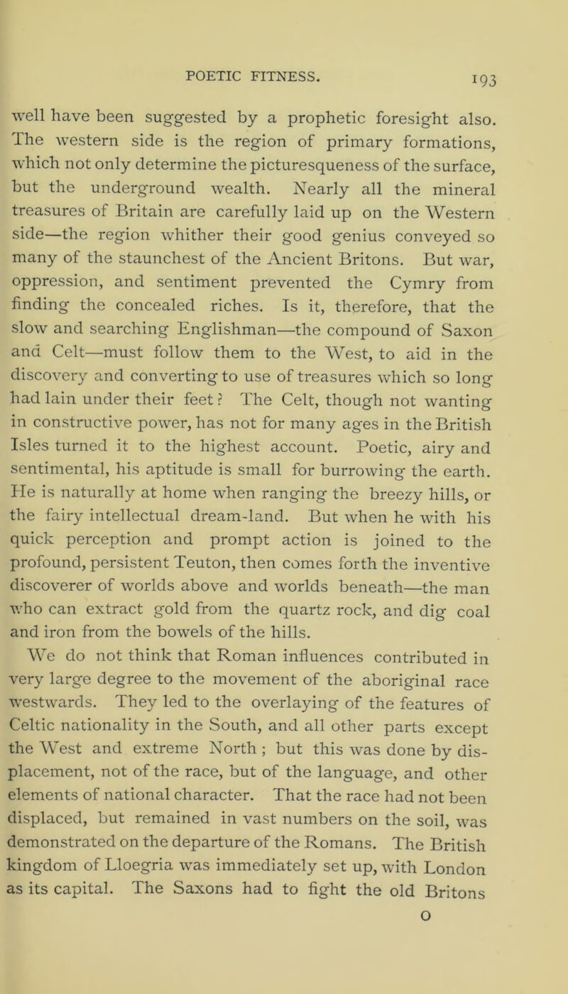 POETIC FITNESS. well have been suggested by a prophetic foresight also. The western side is the region of primary formations, which not only determine the picturesqueness of the surface, but the underground wealth. Nearly all the mineral treasures of Britain are carefully laid up on the Western side—the region whither their good genius conveyed so many of the staunchest of the Ancient Britons. But war, oppression, and sentiment prevented the Cymry from finding the concealed riches. Is it, therefore, that the slow and searching Englishman—the compound of Saxon and Celt—must follow them to the West, to aid in the discovery and converting to use of treasures which so long had lain under their feet ? The Celt, though not wanting in constructive power, has not for many ages in the British Isles turned it to the highest account. Poetic, airy and sentimental, his aptitude is small for burrowing the earth, lie is naturally at home when ranging the breezy hills, or the fairy intellectual dream-land. But when he with his quick perception and prompt action is joined to the profound, persistent Teuton, then comes forth the inventive discoverer of worlds above and worlds beneath—the man v.^ho can extract gold from the quartz rock, and dig coal and iron from the bowels of the hills. We do not think that Roman influences contributed in very large degree to the movement of the aboriginal race westwards. They led to the overlaying of the features of Celtic nationality in the South, and all other parts except the West and extreme North ; but this was done by dis- placement, not of the race, but of the language, and other elements of national character. That the race had not been displaced, but remained in vast numbers on the soil, was demonstrated on the departure of the Romans. The British kingdom of Lloegria was immediately set up, with London as its capital. The Saxons had to fight the old Britons o