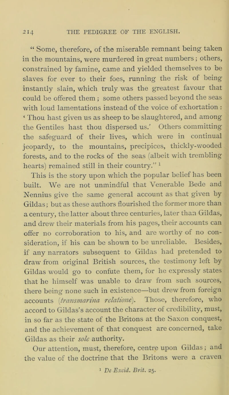 “ Some, therefore, of the miserable remnant being' taken in the mountains, were murdered in great numbers ; others, constrained by famine, came and yielded themselves to be slaves for ever to their foes, running the risk of being instantly slain, which truly was the greatest favour that could be offered them ; some others passed beyond the seas with loud lamentations instead of the voice of exhortation : ‘ Thou hast given us as sheep to be slaughtered, and among the Gentiles hast thou dispersed us.’ Others committing the safeguard of their lives, which were in continual jeopardy, to the mountains, precipices, thickly-w'ooded forests, and to the rocks of the seas (albeit with trembling hearts) remained still in their country.” ^ This is the story upon which the popular belief has been built. We are not unmindful that Venerable Bede and Nennius g'ive the same general account as that g'iven by Gildas; but as these authors flourished the former more than a century, the latter about three centuries, later than Gildas, and drew their materials from his pages, their accounts can offer no corroboration to his, and are worthy of no con- sideration, if his can be showm to be unreliable. Besides, if any narrators subsequent to Gildas had pretended to draw from original British sources, the testimony left by Gildas would go to confute them, for ho expressly states that he himself was unable to draw from such sources, there being none such in existence—but drew from foreign accounts [fransmarina relatione). Ihose, therefore, who accord to Gildas’s account the character of credibility, must, in so far as the state of the Britons at the Saxon conquest, and the achievement of that conquest are concerned, take Gildas as their sole authority. Our attention, must, therefore, centre upon Gildas ; and the value of the doctrine that the Britons were a craven ^ Dc Excid. Drit. 25.