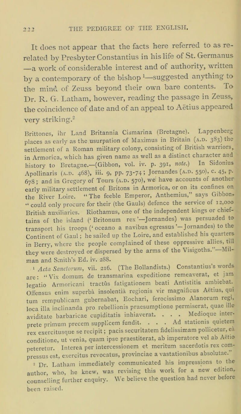 It does not appear that the facts here referred to as re- related by Presbyter Constantins in his life of St. Gerinanus —a work of considerable interest and of authority, ^\ rittcn by a contemporary of the bishop ^—sug'g'ested anything to the mind of Zeuss beyond their own bare contents. To Dr. R. G. Latham, however, reading the passage in Zeuss, the coincidence of date and of an appeal to Aiitius appeared very striking.- Hrittones, ihr Land Britannia Cismarina (Bretagne). Lappenberg places as early as the usurpation of Maximus in Britain (a.d. 383) the settlement of a Roman military colony, consisting of British warriors, Armorica, which has given name as well as a distinct character and history to Bretagne.—(Gibbon, vol. iv. p. 39^» ^^ote.) In Sidonius Apollinaris (a.d. 468), iii. 9, pp. 73-74; Jornandes (a.d. 550), c. 45, p. 678 ; and in Gregory of Tours (a.d. 570), we have accounts of another early military settlement of Britons in Armorica, or on its confines on the River Loire. “The feeble Emperor, Anthemius,” says Gibbon^ “ could only procure for their (the Gauls) defence the service of 12,000 British auxiliaries. Riothamus, one of the independent kings or chief- tains of the island (‘Britonum rex’—Jornandes) was persuaded to transport his troops (‘oceano a navibus egressus’—Jornandes) to the Continent of Gaul; he sailed up the Loire, and established his quarters in Berr)y where the people complained of these oppressive allies, till they were destroyed or dispersed by the arms of the Visigoths.”—Mil- man and Smith s Ed. iv. 288. ‘ Acta Sanclonnn, vii. 216. (The Bollandists.) Constantins s words arc: “ Vix domum de transmarina expeditione remeaverat, et jam legatio Armoricani tractus fatigationem beati Antistitis ambiebat.^ Offensus enim superba insolentia regionis vir magnificus Aetius, qui turn rempublicam gubernabat, Eochari, ferocissimo Alanorum regi, loca ilia inclinanda pro rebellionis praesumptione permiserat, quae ille aviditatc barbaricae cupiditatis inhiaverat. . . . Medioque inter- prete primum preccm suppLcem fundit. . . . Ad stationis quietern rex exercitusque se recipit; pads securitatem fidelissimam pollicetur, ca conditionc, ut venia, quam ipse praestiterat, ab imperatore vel ab Aiitio peteretur. Interea per intercessionem ct meritum sacerdotis rex com- pressus est, exercitus revocatus, provinciac a vastationibus absolutae.” ■I Dr. Latham immediately communicated his impressions to the author, who, he knew, was revising this work for a new edition, counselling further enquiry. We believe the question had never before been rai.-^cd.