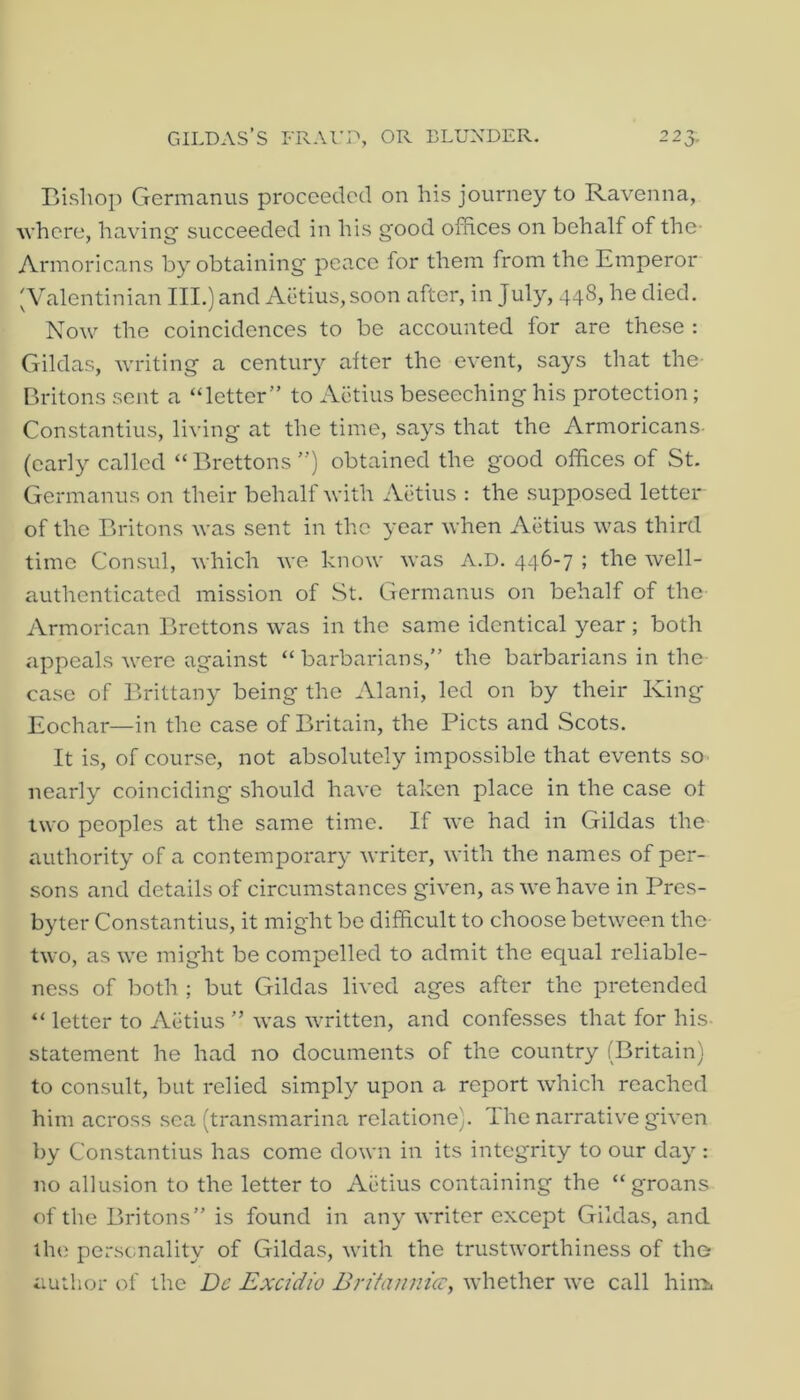 GILDAS’S FRAri->, OR BLUNDER. 225. Bishop Germanus proceeded on his journey to Ravenna, where, having' succeeded in his good offices on behalf of the- Armoricans by obtaining peace for them from the Emperor ;Valentinian III.) and Aiitius, soon after, in July, 448, he died. Now the coincidences to be accounted for are these : Gildas, writing a century after the event, says that the- Britons sent a “letter” to Actius beseeching his protection; Constantins, living at the time, says that the Armoricans- (early called “Brettons”) obtained the good offices of St. Germanus on their behalf with Athius : the supposed letter of the Britons was sent in the year when Aiitius was third time Consul, which we know was A.D. 446-7 ; the well- authenticated mission of St. Germanus on behalf of the Armorican Brettons was in the same identical year ; both appeals were against “ barbarians,” the barbarians in the case of Brittany being the Alani, led on by their King Eochar—in the case of Britain, the Piets and Scots. It is, of course, not absolutely impossible that events so nearly coinciding should have taken place in the case ot two peoples at the same time. If we had in Gildas the authority of a contemporary writer, with the names of per- sons and details of circumstances given, as we have in Pres- byter Constantins, it might bo difficult to choose between the two, as we might be compelled to admit the equal reliable- ness of both ; but Gildas lived ages after the pretended “ letter to Aiitius ” was written, and confesses that for his- statement he had no documents of the country (Britain) to consult, but relied simply upon a report which reached him across sea (transmarina relatione). The narrative given by Constantins has come down in its integrity to our day : no allusion to the letter to Aiitius containing the “groans of the Britons” is found in any writer except Gildas, and the personality of Gildas, with the trustworthiness of the author of the De Exetdio Brifamiicc, whether we call hina.