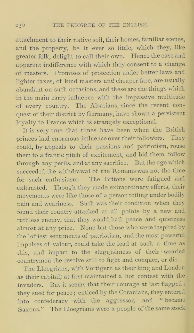 attachment to their native soil, their homes, familiar scenes, and the property, be it ever so little, which they, like greater folk, delight to call their own. Hence the ease and apparent indifference with which they consent to a change of masters. Promises of protection under better laws and lighter taxes, of kind masters and cheaper fare, are usually abundant on such occasions, and these are the things which in the main carry influence with the impassive multitude of every country. The Alsatians, since the recent con- quest of their district by Germany, have shown a persistent loyalty to France which is strangely exceptional. It is very true that times have been when the British princes had enormous influence over their followers. They could, by appeals to their passions and patriotism, rouse them to a frantic pitch of excitement, and bid them follow through any perils, and at any sacrifice. But the age which succeeded the withdrawal of the Romans was not the time for such enthusiasm. The Britons were fatigued and exhausted. Though they made extraordinary efforts, their movements were like those of a person toiling under bodily pain and weariness. Such was their condition when they found their country attacked at all points by a new and ruthless enemy, that they would hail peace and quietness almost at an}- price. None but those who were inspired by the loftiest sentiments of patriotism, and the most powerful impulses of valour, could take the lead at such a time as this, and impart to the sluggishness of their wearied countrymen the resolve still to fight and conquer, or die. The Lloegrians, with Vortigern as their king and London as their capital; at first maintained a hot contest with the invaders. But it seems that their courage at last flagged ; they sued for peace ; enticed by the Coranians, they entered into confederacy with the aggressor, and “ became Saxons.” The Lloegrians were a people of the same stock