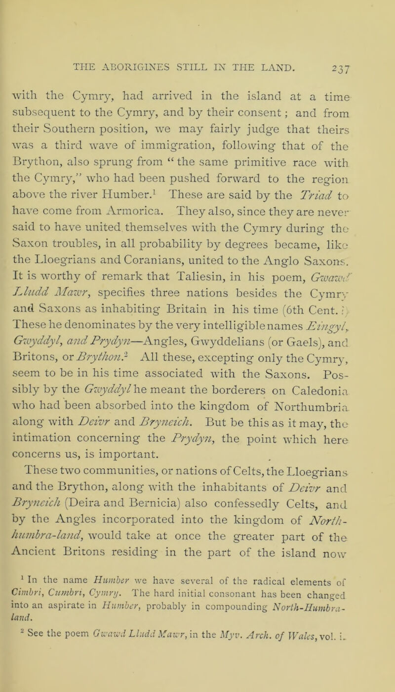 Avitli the Cymry, had arrived in the island at a time subsequent to the Cymry, and by their consent; and from their wSouthern position, we may fairly judge that theirs was a third wave of immigration, following that of the Brython, also sprung from “ the same primitive race with the Cymry,” who had been pushed forward to the region above the river Humber.^ These are said by the Triad to have come from Armorica. They also, since they are never said to have united themselves with the Cymry during the vSaxon troubles, in all probability by degrees became, like the Lloegrians and Coranians, united to the Anglo Saxons. It is worthy of remark that Taliesin, in his poem, Gwaziu.^ Lludd Mazvr, specifies three nations besides the Cymrv and Saxons as inhabiting Britain in his time (6th Cent. ? These he denominates by the very intelligible names Eingyl^ Gzvyddyl, and Prydyn—Angles, Gwyddelians (or Gaels), and Britons, ox Brythonr All these, excepting only the Cymry, seem to be in his time associated with the Saxons. Pos- sibly by the Gzuyddyl\vo meant the borderers on Caledonia who had been absorbed into the kingdom of Northumbria along with Dcizor and Bryneich. But be this as it may, the intimation concerning the Prydyn, the point which here concerns us, is important. These two communities, or nations of Celts, the Lloegrians and the Brython, along with the inhabitants of Dcivr and Bryneich (Deira and Bernicia) also confessedly Celts, and by the Angles incorporated into the kingdom of Norih- huinhra-land, would take at once the greater part of the Ancient Britons residing in the part of the island now 1 In the name Humber we have several of the radical elements of Cimhri, Cumbri, Cymru. The hard initial consonant has been changed into an aspirate in Humber, probably in compounding Norih-IIumbra- land. * See the poem Cra-aivd Lludd Maivr, in the Myv. Arch, of JVales,voL i.