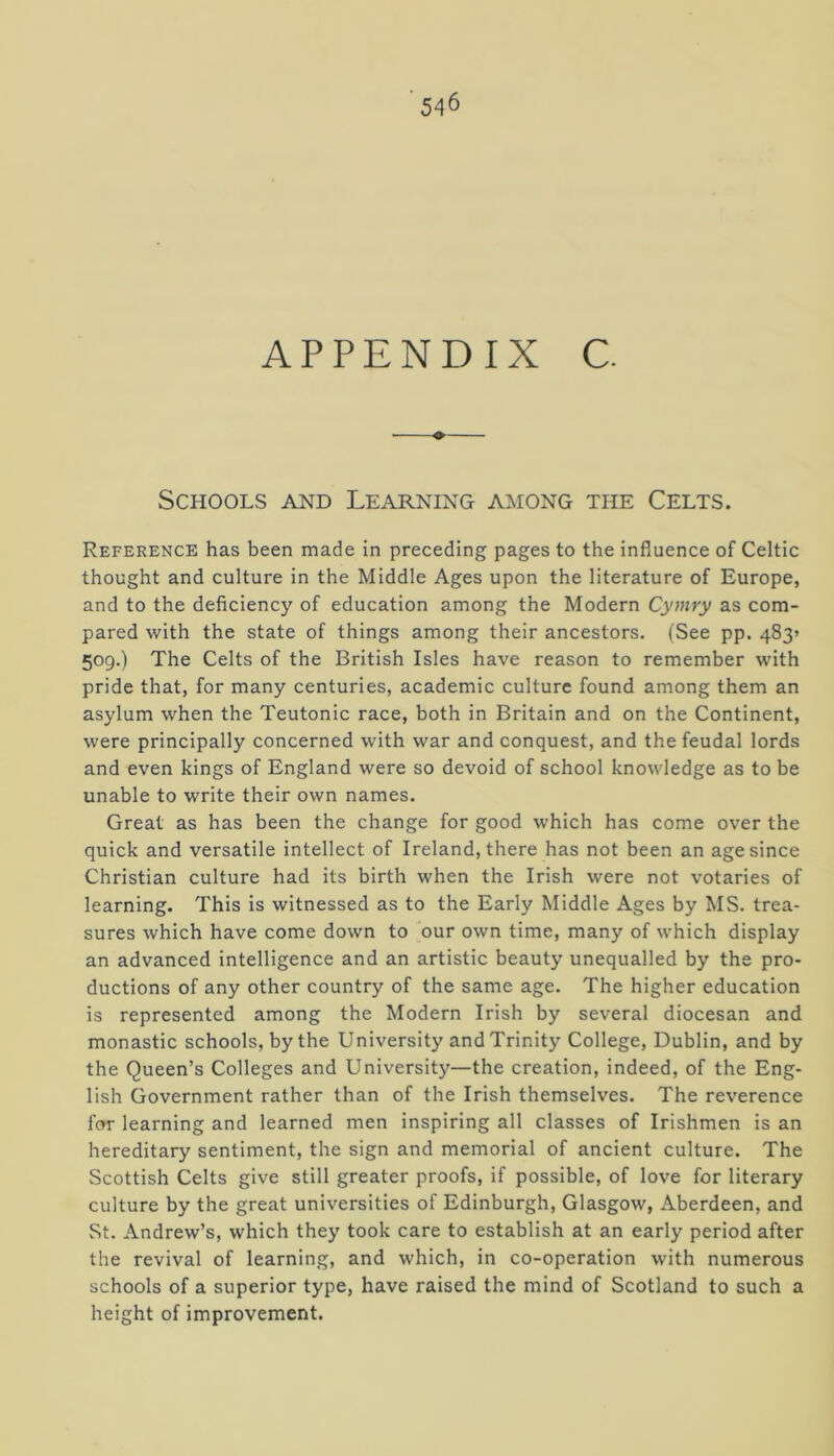 APPENDIX C. Schools and Learning among the Celts. Reference has been made in preceding pages to the influence of Celtic thought and culture in the Middle Ages upon the literature of Europe, and to the deficiency of education among the Modern Cymry as com- pared with the state of things among their ancestors. (See pp. 483* 509.) The Celts of the British Isles have reason to remember with pride that, for many centuries, academic culture found among them an asylum when the Teutonic race, both in Britain and on the Continent, were principally concerned with war and conquest, and the feudal lords and even kings of England were so devoid of school knowledge as to be unable to write their own names. Great as has been the change for good which has come over the quick and versatile intellect of Ireland, there has not been an age since Christian culture had its birth when the Irish were not votaries of learning. This is witnessed as to the Early Middle Ages by MS. trea- sures which have come down to our own time, many of which display an advanced intelligence and an artistic beauty unequalled by the pro- ductions of any other country of the same age. The higher education is represented among the Modern Irish by several diocesan and monastic schools, by the University and Trinity College, Dublin, and by the Queen’s Colleges and University—the creation, indeed, of the Eng- lish Government rather than of the Irish themselves. The reverence for learning and learned men inspiring all classes of Irishmen is an hereditary sentiment, the sign and memorial of ancient culture. The Scottish Celts give still greater proofs, if possible, of love for literary culture by the great universities of Edinburgh, Glasgow, Aberdeen, and St. Andrew’s, which they took care to establish at an early period after the revival of learning, and which, in co-operation with numerous schools of a superior type, have raised the mind of Scotland to such a height of improvement.