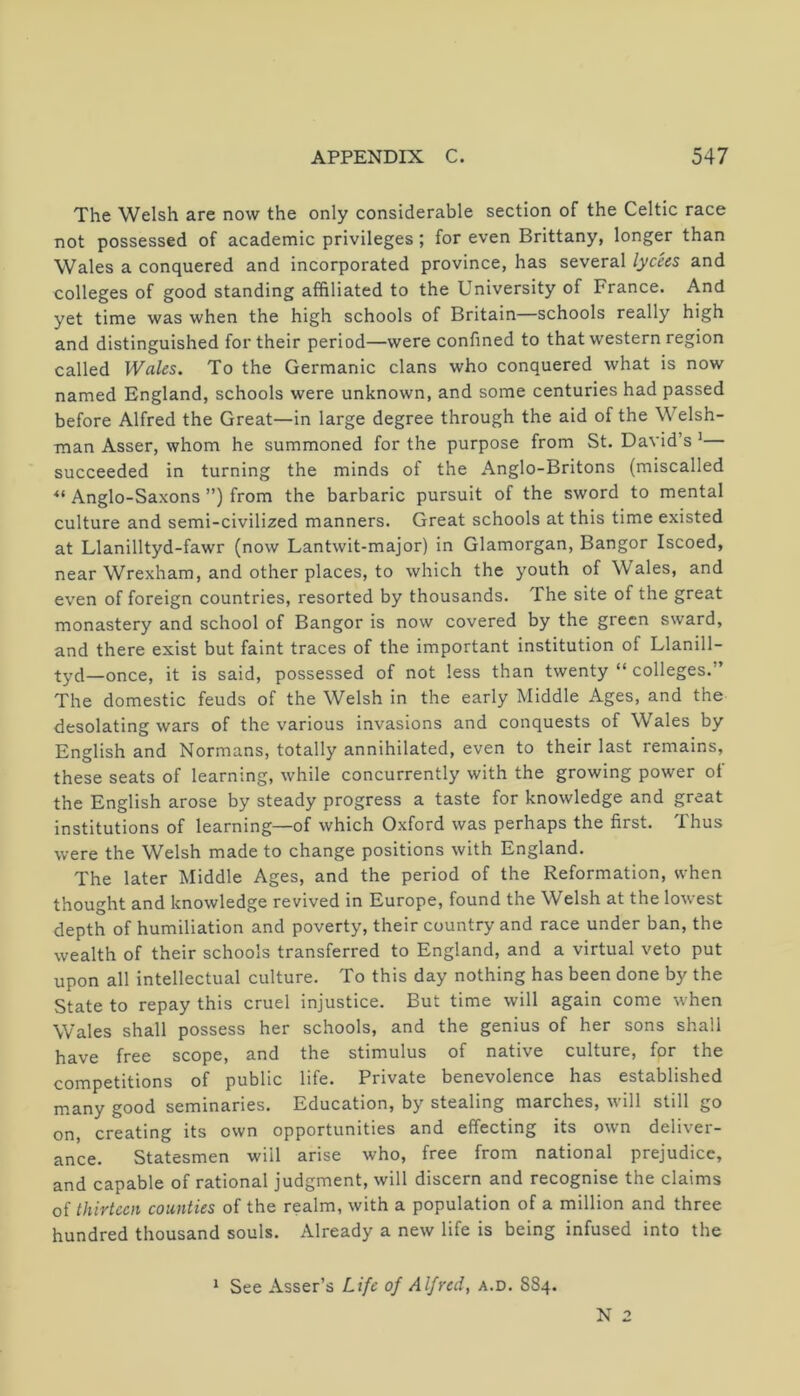 The Welsh are now the only considerable section of the Celtic race not possessed of academic privileges; for even Brittany, longer than Wales a conquered and incorporated province, has several lycees and colleges of good standing affiliated to the University of France. And yet time was when the high schools of Britain—schools really high and distinguished for their period—were confined to that western region called Wales. To the Germanic clans who conquered what is now named England, schools were unknown, and some centuries had passed before Alfred the Great—in large degree through the aid of the Welsh- man Asser, whom he summoned for the purpose from St. David’s * succeeded in turning the minds of the Anglo-Britons (miscalled ■“ Anglo-Saxons ”) from the barbaric pursuit of the sword to mental culture and semi-civilized manners. Great schools at this time existed at Llanilltyd-fawr (now Lantwit-major) in Glamorgan, Bangor Iscoed, near Wrexham, and other places, to which the youth of Wales, and even of foreign countries, resorted by thousands. The site of the great monastery and school of Bangor is now covered by the green sward, and there exist but faint traces of the important institution of Llanill- tyd—once, it is said, possessed of not less than twenty “ colleges.” The domestic feuds of the Welsh in the early Middle Ages, and the desolating wars of the various invasions and conquests of Wales by English and Normans, totally annihilated, even to their last remains, these seats of learning, while concurrently with the growing power ot the English arose by steady progress a taste for knowledge and great institutions of learning—of which Oxford was perhaps the first. Thus were the Welsh made to change positions with England. The later Middle Ages, and the period of the Reformation, when thought and knowledge revived in Europe, found the Welsh at the lowest depth of humiliation and poverty, their country and race under ban, the wealth of their schools transferred to England, and a virtual veto put upon all intellectual culture. To this day nothing has been done by the State to repay this cruel injustice. But time will again come when Wales shall possess her schools, and the genius of her sons shall have free scope, and the stimulus of native culture, for the competitions of public life. Private benevolence has established many good seminaries. Education, by stealing marches, will still go on, creating its own opportunities and effecting its own deliver- ance. Statesmen will arise who, free from national prejudice, and capable of rational judgment, will discern and recognise the claims of thirteen counties of the realm, with a population of a million and three hundred thousand souls. Already a new life is being infused into the 1 See Asser’s Life of Alfred, a.d. S84. N 2