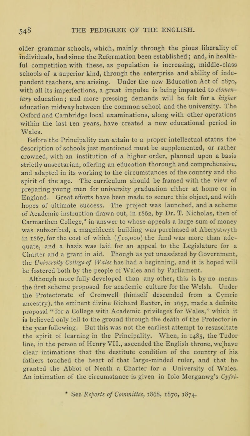 older grammar schools, which, mainly through the pious liberality of individuals, had since the Reformation been established; and, in health- ful competition with these, as population is increasing, middle-class schools of a superior kind, through the enterprise and ability of inde- pendent teachers, are arising. Under the new Education Act of 1870, with all its imperfections, a great impulse is being imparted to elemen- tary education; and more pressing demands will be felt for a higher education midway between the common school and the university. The Oxford and Cambridge local examinations, along with other operations within the last ten years, have created a new educational period in Wales. Before the Principality can attain to a proper intellectual status the description of schools just mentioned must be supplemented, or rather crowned, with an institution of a higher order, planned upon a basis strictly unsectarian, offering an education thorough and comprehensive, and adapted in its working to the circumstances of the country and the spirit of the age. The curriculum should be framed with the view of preparing young men for university graduation either at home or in England. Great efforts have been made to secure this object, and with hopes of ultimate success. The project was launched, and a scheme of Academic instruction drawn out, in 1862, by Dr. T. Nicholas, then of Carmarthen College,* in answer to whose appeals a large sum of money was subscribed, a magnificent building was purchased at Aberystwyth in 1867, for the cost of which {£10,000) the fund was more than ade- quate, and a basis was laid for an appeal to the Legislature for a Charter and a grant in aid. Though as yet unassisted by Government, the University College of Wales has had a beginning, and it is hoped will be fostered both by the people of Wales and by Parliament. Although more fully developed than any other, this is by no means the first scheme proposed for academic culture for the Welsh. Under the Protectorate of Cromwell (himself descended from a Cymric ancestry), the eminent divine Richard Baxter, in 1657, made a definite proposal “ for a College with Academic privileges for Wales,” which it is believed only fell to the ground through the death of the Protector in the year following. But this was not the earliest attempt to resuscitate the spirit of learning in the Principality. When, in 1485, the Tudor line, in the person of Henry VII., ascended the English throne, we'have clear intimations that the destitute condition of the country of his fathers touched the heart of that large-minded ruler, and that he granted the Abbot of Neath a Charter for a University of Wales. An intimation of the circumstance is given in lolo Morganwg’s Cyfri- * See Reports of Committee, 1S68, 1870, 1874.