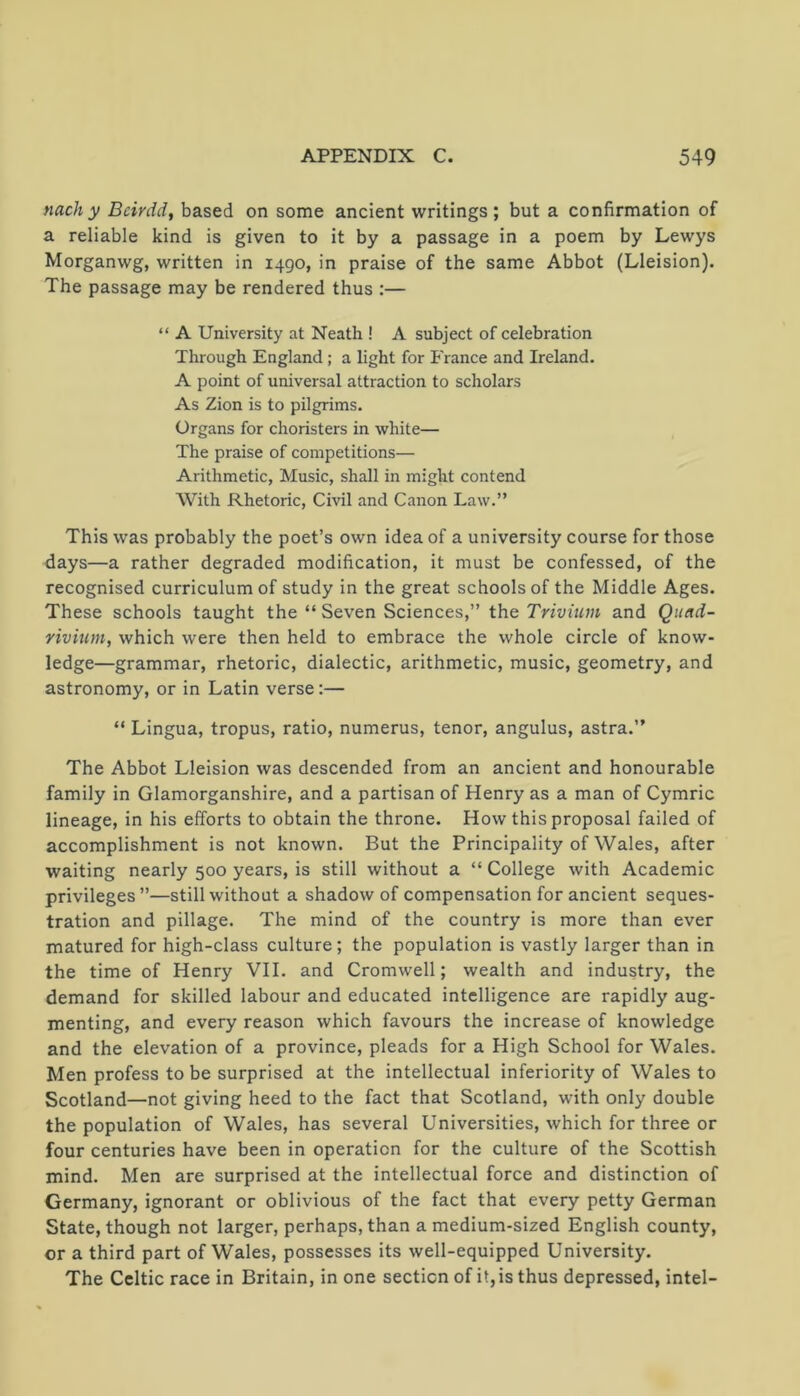 nach y Bcirdd, based on some ancient writings ; but a confirmation of a reliable kind is given to it by a passage in a poem by Lewys Morganwg, written in 1490, in praise of the same Abbot (Lleision). The passage may be rendered thus :— “ A University at Neath ! A subject of celebration Through England ; a light for France and Ireland. A point of universal attraction to scholars As Zion is to pilgrims. Organs for choristers in white— The praise of competitions— Arithmetic, Music, shall in might contend With Rhetoric, Civil and Canon Law.” This was probably the poet’s own idea of a university course for those days—a rather degraded modification, it must be confessed, of the recognised curriculum of study in the great schools of the Middle Ages. These schools taught the “ Seven Sciences,” the Trivium and Qiiad- rivium, which were then held to embrace the whole circle of know- ledge—grammar, rhetoric, dialectic, arithmetic, music, geometry, and astronomy, or in Latin verse:— “ Lingua, tropus, ratio, numerus, tenor, angulus, astra.” The Abbot Lleision was descended from an ancient and honourable family in Glamorganshire, and a partisan of Henry as a man of Cymric lineage, in his efforts to obtain the throne. How this proposal failed of accomplishment is not known. But the Principality of Wales, after waiting nearly 500 years, is still without a “ College with Academic privileges”—still without a shadow of compensation for ancient seques- tration and pillage. The mind of the country is more than ever matured for high-class culture; the population is vastly larger than in the time of Henry VII. and Cromwell; wealth and industry, the demand for skilled labour and educated intelligence are rapidly aug- menting, and every reason which favours the increase of knowledge and the elevation of a province, pleads for a High School for Wales. Men profess to be surprised at the intellectual inferiority of Wales to Scotland—not giving heed to the fact that Scotland, with only double the population of Wales, has several Universities, which for three or four centuries have been in operation for the culture of the Scottish mind. Men are surprised at the intellectual force and distinction of Germany, ignorant or oblivious of the fact that every petty German State, though not larger, perhaps, than a medium-sized English county, or a third part of Wales, possesses its well-equipped University. The Celtic race in Britain, in one section of it, is thus depressed, intel-