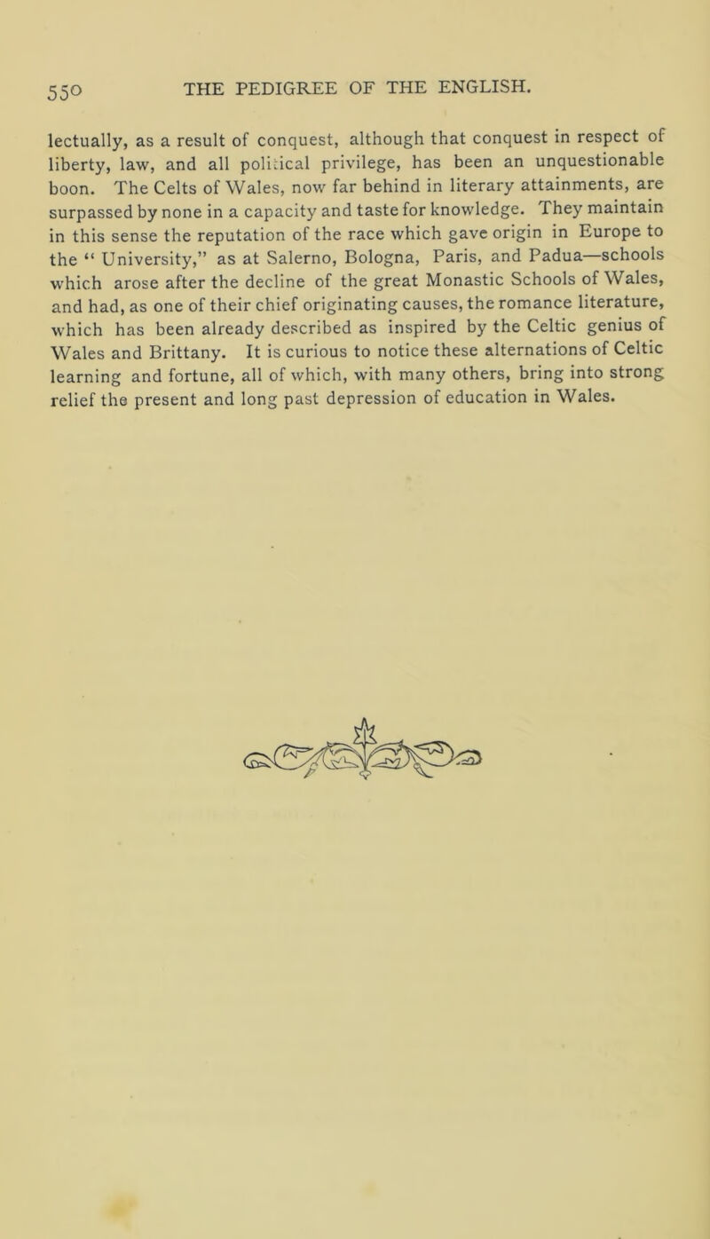 lectually, as a result of conquest, although that conquest in respect of liberty, law, and all political privilege, has been an unquestionable boon. The Celts of Wales, now far behind in literary attainments, are surpassed by none in a capacity and taste for knowledge. They maintain in this sense the reputation of the race which gave origin in Europe to the “ University,” as at Salerno, Bologna, Paris, and Padua schools which arose after the decline of the great Monastic Schools of Wales, and had, as one of their chief originating causes, the romance literature, which has been already described as inspired by the Celtic genius of Wales and Brittany. It is curious to notice these alternations of Celtic learning and fortune, all of which, with many others, bring into strong relief the present and long past depression of education in Wales.