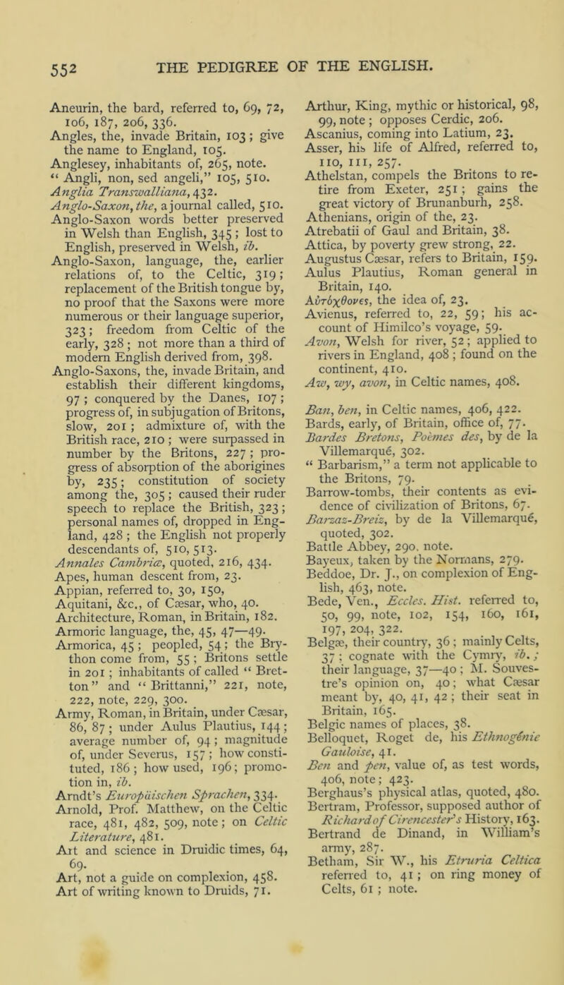 Aneurin, the bard, referred to, C9, 72, 106, 187, 206, 336. Angles, the, invade Britain, 103; give the name to England, 105. Anglesey, inhabitants of, 265, note. “ Angli, non, sed angeli,” 105, 510. Anglia Transwalliana, Anglo-Saxon, the, a journal called, 510. Anglo-Saxon words better preserved in Welsh than English, 345 ; lost to English, preserved in Welsh, ih. Anglo-Saxon, language, the, earlier relations of, to the Celtic, 319; replacement of the British tongue by, no proof that the Saxons were more numerous or their language superior, 323; freedom from Celtic of the early, 328 ; not more than a third of modern English derived from, 398. Anglo-Saxons, the, invade Britain, and establish their different kingdoms, 97 ; conquered by the Danes, 107 ; progress of, in subjugation of Britons, slow, 201 ; admixture of, with the British race, 210 ; were sui-passed in number by the Britons, 227 ; pro- gress of absorption of the aborigines by, 235; constitution of society among the, 305 ; caused their ruder speech to replace the British, 323; personal names of, dropped in Eng- land, 428 ; the English not properly descendants of, 510, 513. Annales Cambria:, quoted, 216, 434. Apes, human descent from, 23. Appian, referred to, 30, 150, Aquitani, &c., of Coesar, who, 40. Architecture, Roman, in Britain, 182. Armoric language, the, 45, 47—49. Armorica, 45 ; peopled, 54; the Biy- thon come from, 55 ; Britons settle in 201 ; inhabitants of called “ Bret- ton” and “ Brittanni,” 221, note, 222, note, 229, 300. Army, Roman, in Britain, under Cfesar, 86, 87; under Aulus Plautius, 144; average number of, 94 ; magnitude of, under Seveins, 157 ; how consti- tuted, 186; how used, 196; promo- tion in, ih. Arndt’s JEuropuischen Sprachen, 334. Arnold, Prof. Matthew, on the Celtic race, 481, 482, 509, note; on Celtic Literature, 481. Art and science in Druidic times, 64, 69. Art, not a guide on complexion, 458. Art of writing known to Druids, 71. Arthur, King, mythic or historical, 98* 99, note ; opposes Cerdic, 206. Ascanius, coming into Latium, 23, Asser, his life of Alfred, referred to, 110,111,257. Athelstan, compels the Britons to re- tire from Exeter, 251 ; gains the great victory of Brunanburh, 258. Athenians, origin of the, 23. Atrebatii of Gaul and Britain, 38. Attica, by poverty grew strong,_ 22. Augustus Caesar, refers to Britain, 159* Aulus Plautius, Roman general in Britain, 140. K\)rbx6ove%, the idea of, 23. Avienus, referred to, 22, 59; his ac- count of Himilco’s voyage, 59. Avon, Welsh for river, 52 ; applied to rivers in England, 408 ; found on the continent, 410. Aw, wy, avon, in Celtic names, 408. Ban, hen, in Celtic names, 406, 422. Bards, early, of Britain, office of, 77, Bardes Bretotis, Poimes des, by de la Villemarqu6, 302. “ Barbarism,” a term not applicable to the Britons, 79. Barrow-tombs, their contents as evi- dence of civilization of Britons, 67. Barzaz-Breiz, by de la Villemarqug, quoted, 302. Battle Abbey, 290. note. Bayeux, taken by the Normans, 279. Beddoe, Dr. J., on complexion of Eng- lish, 463, note. Bede, Vcn., Eccles. Hist, referred to, 50, 99, note, 102, 154, 160, 161, 197, 204, 322. . , ^ , Belgae, their country', 36 ; mainly Celts, 37 ; cognate with the Cymry, ih.; their language, 37—40 ; hi. Souves- tre’s opinion on, 40; what Cajsar meant by, 40, 41, 42 ; their seat in Britain, 165. Belgic names of places, 38. Belloquet, Roget de, his EthnogSnie Gauloise, 41. Ben and pen, value of, as test words, 406, note; 423. Berghaus’s physical atlas, quoted, 480. Bertram, Professor, supposed author of Richardof Cirencester's History, 163. Bertrand de Dinand, in William’s army, 287. Betham, Sir W., his Etruria Celtica referred to, 41 ; on ring money of Celts, 61 ; note.