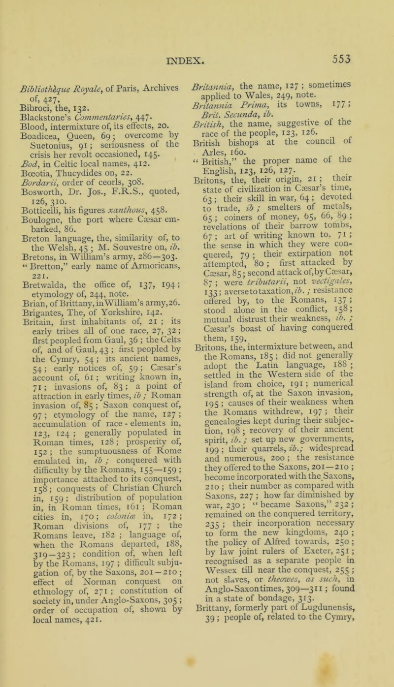 Bibliothlque Royale, of Paris, Archives of, 427. Bibroci, the, 132. Blackstone’s Commentaries, 447. Blood, intermixture of, its effects, 20. Boadicea, Queen, 69; overcome by Suetonius, 91 ; seriousness of the crisis her revolt occasioned, 145. Bod, in Celtic local names, 412. Bceotia, Thucydides on, 22. Bordarii, order of ceorls, 30S. Bosworth, Dr. Jos., F.R.S., quoted, 126, 310. Botticelli, his figures xanthous, 458. Boulogne, the port where Caesar em- barked, 86. Breton language, the, similarity of, to the Welsh, 45 ; M. Souvestre on, ib. Bretons, in William’s army, 286—303. “ Bretton,” early name of Armoricans, 221. Bretwalda, the office of, 137, 194; etymology of, 244, note. Brian, of Brittany, inWilliam’s army,26. Brigantes, The, of Yorkshire, 142. Britain, first inhabitants of, 21 ; its early tribes all of one race, 27, 32; first peopled from Gaul, 36 ; the Celts of, and of Gaul, 43 ; first peopled by the Cymry, 54 ; its ancient names, 54; early notices of, 59; Caesar’s account of, 61 ; writing known in, 71; invasions of, 83; a point of attraction in early times, ib ; Roman invasion of, 85 ; Saxon conquest of, 97 ; etymology of the name, 127 ; accumulation of race - elements in, 123, 124 ; generally populated in Roman times, 128; prosperity of, 152 ; the sumptuousness of Rome emulated in, ib; conquered with difficulty by the Romans, 155—159 : importance attached to its conquest, 158; conquests of Christian Church in, 159: distribution of population in, in Roman times, 161 ; Roman cities in, 170; colonicc in, 172; Roman divisions of, 177 ; the Romans leave, 182 ; language of, when the Romans departed, 188, 319—323; condition of, when left by the Romans, 197 ; difficult subju- gation of, by the Sa.xons, 201 —210 ; effect of Norman conquest on ethnology of, 271 ; constitution of society in, under Anglo-Saxons, 305 ; order of occupation of, shown by local names, 421. Britannia, the name, 127; sometimes applied to Wales, 249, note. Britannia Prima, its towns, 177 > Brit. Secunda, ib. British, the name, suggestive of the race of the people, 123, 126. British bishops at the council of Arles, 160. « British,” the proper name of the English, 123, 126, 127. Britons, the, their origin, 21 ; their state of civilization in Caesar’s time, 63 ; their slcill in war, 64 ; devoted to trade, ib; smelters of metals, 65 ; coiners of money, 65, 66, 89 ; revelations of their barrow tombs, 67 ; art of writing known to. 71; the sense in which they were con- quered, 79 ; their extirpation not attempted, 80; first attacked by Caesar, 85; second attack of,by Caesar, 87 ; were tributaru, not vectigales, 133; aversetotaxation,/^'.; resistance offered by, to the Romans, 137 J stood alone in the conflict, 158; mutual distrust their weakness, ib. ; Caesar’s boast of having conquered them, 159. Britons, the, intermixture between, and the Romans, 185 ; did not generally adopt the Latin language, 188 ; settled in the Western side of the island from choice, 191; numerical strength of, at the Saxon invasion, 195 ; causes of their weakness when the Romans withdrew, 197; then- genealogies kept during their subjec- tion, 198 ; recovery' of their ancient spirit, ib. ; set up new governments, 199 ; their quarrels, ib.; widespread and numerous, 200 ; the resistance they offered to the Saxons, 201 —210 ; become incorporated with the Saxons, 210 ; their number as compared with Saxons, 227 ; how far diminished by war, 230 ; “ became Saxons,” 232 ; remained on the conquered territory, 235 ; their incorporation necessary 10 form the new kingdoms, 240 ; the policy of Alfred towards, 250; by law joint rulers of Exeter, 251 ; recognised as a separate people in Wessex till near the conquest, 255 ; not slaves, or theowes, as such, in Anglo-Sa.xon times, 309—311; found in a state of bondage, 313. Brittany, formerly part of Lugdunensis, 39 ; people of, related to the Cymry,