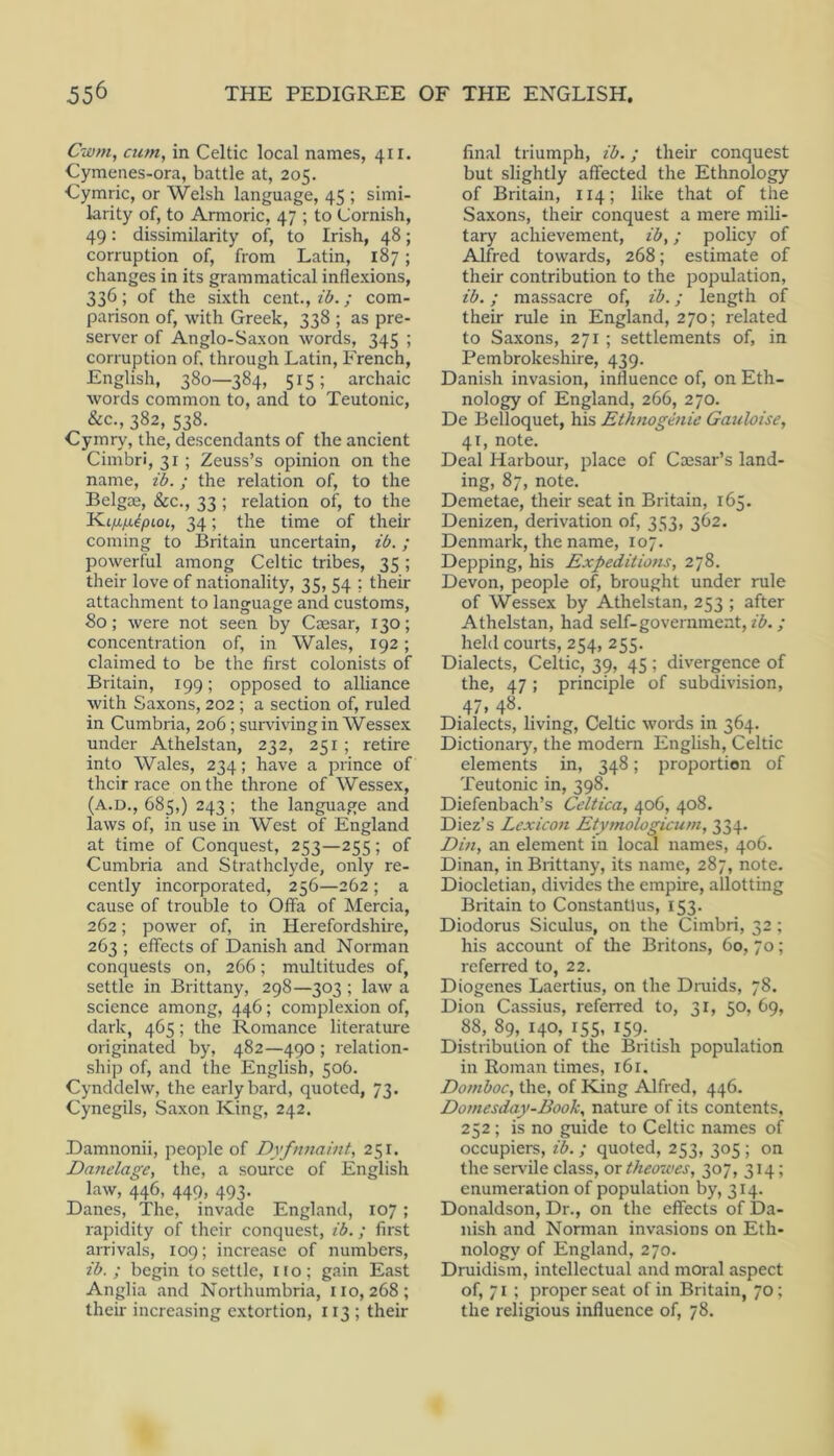 Cwm, cum, in Celtic local names, 411. Cymenes-ora, battle at, 205. Cymric, or Welsh language, 45 ; simi- larity of, to Armoric, 47 ; to Cornish, 49: dissimilarity of, to Irish, 48; corruption of, from Latin, 187; changes in its grammatical inflexions, 336; of the sixth cent., z‘6. / com- parison of, with Greek, 338 ; as pre- server of Anglo-Saxon words, 345 ; corruption of, through Latin, French, English, 380—384, 515; archaic words common to, and to Teutonic, &c., 382, 538. Cymry, the, descendants of the ancient Cimbri, 31 ; Zeuss’s opinion on the name, id.; the relation of, to the Belgoe, &c., 33 ; relation of, to the 34; the time of their coming to Britain uncertain, id. ; powerful among Celtic tribes, 35; their love of nationality, 35, 54 ; their attachment to language and customs, 80; were not seen by Caesar, 130; concentration of, in Wales, 192; claimed to be the first colonists of Britain, 199; opposed to alliance with Saxons, 202 ; a section of, ruled in Cumbria, 206; surviving in Wessex under Athelstan, 232, 251 ; retire into Wales, 234; have a prince of their race on the throne of Wessex, (A.D., 685,) 243 ; the language and laws of, in use in West of England at time of Conquest, 253—255; of Cumbria and Strathclyde, only re- cently incorporated, 256—262 ; a cause of trouble to Offa of Mercia, 262; power of, in Herefordshire, 263 ; effects of Danish and Norman conquests on, 266; multitudes of, settle in Brittany, 298—303 ; law a science among, 446; complexion of, dark, 465; the Romance literature originated by, 482—490 ; relation- ship of, and the English, 506. Cynddelw, the early bard, quoted, 73. Cynegils, Saxon King, 242. Damnonii, people of Dyfnnaint, 251. Danelage, the, a source of English law, 446, 449, 493. Danes, The, invade England, 107 ; rapidity of their conquest, id.; first arrivals, 109; increase of numbers, id. ; begin to settle, no; gain East Anglia and Northumbria, 110,268; their increasing extortion, 113 ; their final triumph, id.; their conquest but slightly affected the Ethnology of Britain, 114; like that of the Saxons, their conquest a mere mili- tary achievement, id,; policy of Alfred towards, 268; estimate of their contribution to the population, id.; massacre of, id.; length of their rule in England, 270; related to Saxons, 271; settlements of, in Pembrokeshire, 439. Danish invasion, influence of, on Eth- nology of England, 266, 270. De Belloquet, his Ethnoginie Gauloise, 41, note. Deal Harbour, place of Caesar’s land- ing, 87, note. Demetae, their seat in Britain, 165. Denizen, derivation of, 353, 362. Denmark, the name, 107. Depping, his Expeditio?is, 278. Devon, people of, brought under rule of Wessex by Athelstan, 253 ; after Athelstan, had self-government, id.; held courts, 254, 255. Dialects, Celtic, 39, 45 ; divergence of the, 47 ; principle of subdivision, 47,48. _ Dialects, living, Celtic words m 364. Dictionarj', the modern English, Celtic elements in, 348; proportion of Teutonic in, 398. Diefenbach’s Celtica, 406, 408. Diez’s Lexicon Etymologicum, 334. Din, an element in local names, 406. Dinan, in Brittany, its name, 287, note. Diocletian, divides the empire, allotting Britain to Constantins, 153. Diodorus Siculus, on the Cimbri, 32 ; his account of the Britons, 60, 70; referred to, 22. Diogenes Laertius, on the Druids, 78. Dion Cassius, referred to, ^r, 50, 69, 88, 89, 140, 155, 159. Distribution of the British population in Roman times, 161. Domdoc, the, of King Alfred, 446. Domesday-Book, nature of its contents, 252; is no guide to Celtic names of occupiers, id. ; quoted, 253, 305 ; on the servile class, oxtheowes, 307, 314; enumeration of population by, 314. Donaldson, Dr., on the effects of Da- nish and Norman invasions on Eth- nology of England, 270. Druidism, intellectual and moral aspect of, 71 ; proper seat of in Britain, 70; the religious influence of, 78.