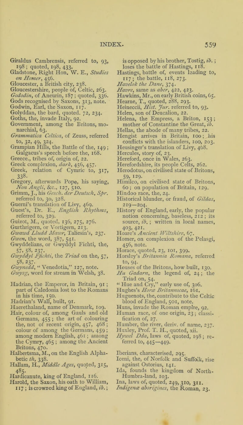 Giraldus Cambrensis, referred to, 93, 198 ; quoted, 198, 433. Gladstone, Right Hon. W. E., Studies on Homer, 456. Gloucester, a British city, 238. Gloucestershire, people of, Celtic, 263. Gododin, of Aneurin, 187 ; quoted, 336. Gods recognised by Saxons, 313, note. Godwin, Earl, the Saxon, 117. Golyddan, the bard, quoted. 72, 234. Goths, the, invade Italy, 92. Government, among the Britons, mo- narchial, 63. Grammatica Celtica, of Zeuss, referred to, 32, 49. 324- Grampian Hills, the Battle of the, 149 ; Galgacus’s speech before the, 168. Greece., tribes of, origin of, 22. Greek complexion, dark, 456, 457. Greek, relation of Cymric to, 317, 338. Gregory, afterwards Pope, his saying. Non Angli, 8cc., 127, 510. Grimm, J., his Gesch. der Deutsch. Spr. referred to, 30, 328. Guemi’s translation of Livy, 469. Guest’s, Dr. E., English Rhythms, refeiTed to, 329. Guizot, ;M., quoted, 136, 275, 276. Gurthrigern, or Vortigern, 213. Gwaiod Lludd Mawr, Taliesin’s, 237. Gwen, the word, 387, 541. Gwyddelians, or Gwyddyl Fichti, the, 57, 58, 237. Gwyddyl FJichti, the Triad on the, 57, 58, 237. Gwynedd, “ Venedotia,” 127, note. Gwysg, word for stream in Welsh, 38. Hadrian, the Emperor, in Britain, 91 ; part of Caledonia lost to the Romans in his time, 150. Hadrian’s Wall, built, 91. Haerethaland, name of Denmark, 109. Hair, colour of, among Gauls and old Germans, 455 ; the art of colouring the, not of recent origin, 457, 468 ; colour of among the Germans, 459 ; among modern English, 461 ; among the Cymry, 465 ; among the Ancient Britons, 470. Halbertsma, M., on the English Alpha- betic th, 338. Hallam, H., Middle Ages, quoted, 315, 485- Hardicanute, king of England, 116. Harold, the Saxon, his oath to William, 117 ; is crowned king of England, ib.; is opposed by his brother, Tostig, ib. ; loses the battle of Hastings, 118. Hastings, battle of, events leading to, 117 ; the battle, 118, 273. Havelok the Dane, 374. Havre, same as aber, 422, 423. Hawkins, Mr., on early British coins, 65. Hearne, T., quoted, 288, 293. Heineccii, Hist. Jur. referred to, 93. Helen, son of Deucalion, 22. Helena, the Empress, a Briton, 153; mother of Constantine the Great, ib. Hellas, the abode of many tribes, 22. Hengist arrives in Britain, 100; liis conflicts with the islanders, 100, 203. Heusinger’s translation of Livy, 408. Hercules, story of, 23. Hereford, once in Wales, 263. Herefordshire, its people Celts, 262, Herodotus, on civilised state of Britons, 59, 129. Himilco, on civilised state of Britons, 60; on population of Britain, 129. Hindoo race, the, 24. Historical blunder, or fraud, of Gildas, 219—204. History of England, early, the popular notion concerning, baseless, 212; its source, ib, ; written in local names, 403, 421. Hoare’s Ancient Wiltshire, 67. Homer, on complexion of the Pelasgi, 456, note. Horace, quoted, 23, loi, 399. Horsley’s Britannia Romana, referred to, 94. Houses of the Britons, how built, 130. Hu Gadarn, the legend of, 24; the Triad on, 54. “ Hue and Cry,” early use of, 306. Hughes’s HorcE Britannicae, 161. Huguenots, the, contribute to the Celtic blood of England, 501, note. Huns, invade the Roman empire, 92. Human race, of one origin, 23 ; classi- fication of, 27. Humber, the river, deriv. of name, 237. Pluxley, Prof. T. H., quoted, xii. Hyivel Dda, laws of, quoted, 198 ; re- ferred to, 445—449. Iberians, characterised, 295. Iceni, the, of Norfolk and Suffolk, rise against Ostorius, 141. Ida, founds the kingdom of North- Humbra-land, 103. Ina, laws of, quoted, 249, 310, 311. Indigence aborigines, the Roman, 23.