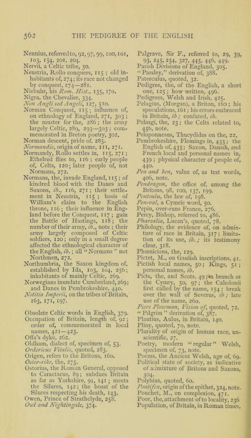 Nennius, referrecUo, 92,97,99, roo, loi, 103, 154, 201, 204. Nervii, a Celtic tribe, 30. Neustria, Rollo conquers, 115 ; old in- habitants of, 274; its race not changed by conquest, 274—281. Niebuhr, his Rom. Hist., 135, 170. Nigra, the Chevalier, 334. Non AngU sed Angeli, 127, 510. Norman Conquest, 115; influence of, on ethnology of England, 271, 303 ; the muster for the, 286 ; the army largely Celtic, 289, 293—303 ; com- memorated in Breton poetry, 302. Norman descent, pride of. 285. Normandie, origin of name, ill, 271. Normandy, Rollo settles in, 115, 271 ; Ethelred flies to, 116; early people of, Celts, 120; later people of, not Normans, 272. Normans, the, invade England, 115 ; of kindred blood with the Danes and Saxons, ih., 116, 271 ; their settle- ment in Neustria, 115 ; basis of William’s claim to the English throne, 116; their influence in Eng- land before the Conquest, 117 ; gain the Battle of Hastings, 118; the number of their army, ib., note ; their army largely composed of Celtic soldiers, 120 ; only in a small degree affected the ethnological character of the English, ib.; all “Normans” not Northmen, 272. Northumbria, the Saxon kingdom of, established by Ida, 103, 104, 256; inhabitants of mainly Celtic, 269. Norwegians inundate Cumberland, 269; and Danes in Pembrokeshire, 440. Notitia Imperii, on the tribes of Britain, 163, 171, 197. Obsolete Celtic words in English, 379. Occupation of Britain, length of, 92 ; order of, commemorated in local names, 421—423. Offa’s dyke, 262. Oldham, dialect of, specimen of, 53. Ordericus Vitalis, quoted, 283. Origen, refers to the Britons, 160. Ostcr-rike, the, 275. Ostorius, the Roman General, opposed to Caractacus, 89; subdues Britain as far as Yorkshire, 91, 141 ; meets the Silures, 142; the boast of the Silures respecting his death, 143. Owen, Prince of Strathclyde, 258. Ou'l and Nightingale, 374. Palgrave, Sir F., referred to, 29, 39, 93. 24s, 254, 327, 445, 446, 449. Parish Divisions of England, 305. “Parsley,” derivation of, 388. Paterculus, quoted, 32. Pedigree, the, of the English, a short one, 125 ; how written, 496. Pedigrees, Welsh and Irish, 425. Pelagius, (Morgan), a Briton, 160; his speculations, 161; his errors embraced in Britain, ib ; confuted, ib. Pelasgi, the, 23; the Celts related to, 456, note. Peloponnesus, Thucydides on the, 22. Pembrokeshire, Irieinings in, 433 ; the English of, 435: Saxon, Danish, and French local and personal names in, 439 ; physical character of people of, 440. Ren a?id ben, value of, as test words, 406, note. Pendragon, the office of, among the Britons, 98, 100, 137, 199. Pcnteiibi, the law of, 198. Pen-val, a Cymric word, 50. Pepin, over-runs France, 276. Percy, Bishop, referred to, 486. Pharsalia, Lucan’s, quoted, 78. Philology, the evidence of, on admix- ture of race in Britain, 317; limita- tion of its use, ib.; its testimony clear, 318. Phoenicians, the, 129. Pictet, M., on Gaulish inscriptions, 41. Pictish local names, 50; Kings, 51 ; personal names, ib. Piets, the, and Scots, 49 ;«a branch ot the Cymrj-, 50, 97; the Caledonii first called by the name, 154 ; break over the wall of Severus, ib; late use of the name, 260. Piers Ploxvman, Vision of, quoted, 72. “ Pilgrim ” derivation of, 387. Plautius, Aldus, in Britain, 140. Pliny, quoted, 70, note. Plurality of origin of human race, un- scientific, 27. Poetry, modern “regular” Welsh, specimen of, 73, note. Poems, the Ancient Welsh, age of, 69. Political state of society, as indicative of admixture of Britons and Saxons, 304- Polybius, quoted, 60. Pontifex, origin of the epithet, 324, note. Pouchet, kl., on complexion, 471. Poor, the, attachment of to locality, 236 Population, of Britain, in Roman times,