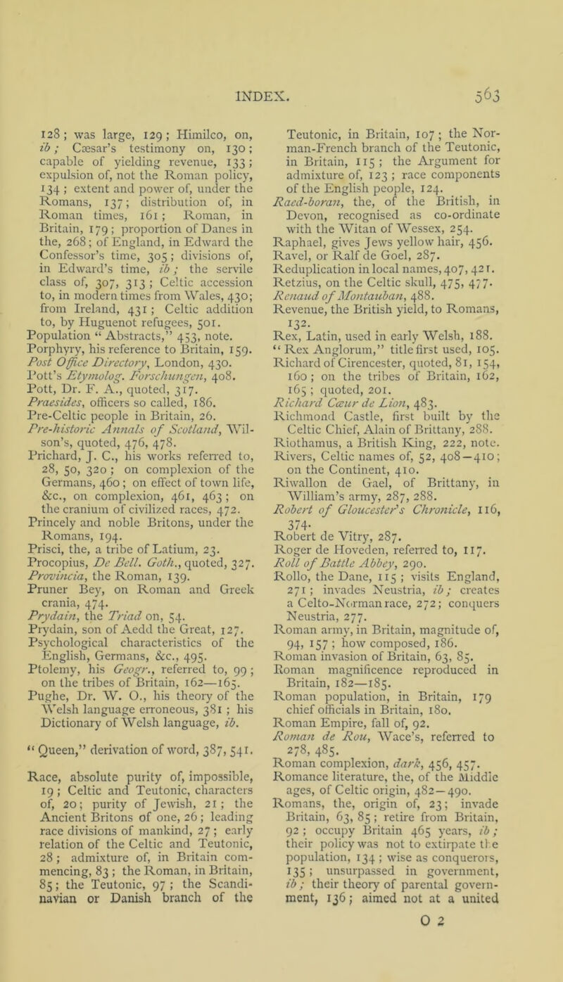 128; was large, 129; Himilco, on, ib; Caesar’s testimony on, 130; capable of yielding revenue, 133; expulsion of, not the Roman policy, 134 ; extent and power of, under the Romans, 137; distribution of, in Roman times, 161 ; Roman, in Britain, 179 ; proportion of Danes in the, 268; of England, in Edward the Confessor’s time, 305; divisions of, in Edward’s time, ib; the servile class of, 307, 313; Celtic accession to, in modern times from Wales, 430; from Ireland, 431; Celtic addition to, by Huguenot refugees, 501. Population “ Abstracts,” 453, note. Porphyry, his reference to Britain, 159. Post Office Directory, London, 430. I’ott’s Etymolog. Forschungen, 408. Pott, Dr. F. A., quoted, 317. Praesides, officers so called, 186. Pre-Celtic people in Britain, 26. Pre-historic Annals of Scotland, Wil- son’s, quoted, 476, 478. Prichard, J. C., his works refeired to, 28, 50, 320 ; on comple.xion of the Germans, 460; on effect of town life, &c., on complexion, 461, 463; on the cranium of civilized races, 472. Princely and noble Britons, under the Romans, 194. Prisci, the, a tribe of Latium, 23. Procopius, De Bell. Goth., quoted, 327. Provmcia, the Roman, 139. Pruner Bey, on Roman and Greek crania, 474. Prydain, the Triad on, 54. Prydain, son of Aedd the Great, 127. Psychological characteristics of the English, Germans, &c., 495. Ptolemy, his Geogr., referred to, 99; on the tribes of Britain, 162—165. Pughe, Dr. W. O., his theory of the AVelsh language erroneous, 381 ; his Dictionary of Welsh language, ib. “ Queen,” derivation of word, 387, 541. Race, absolute purity of, impossible, 19 ; Celtic and Teutonic, characters of, 20; purity of Jewish, 21 ; the Ancient Britons of one, 26 ; leading race divisions of mankind, 27 ; early relation of the Celtic and Teutonic, 28 ; admixture of, in Britain com- mencing, 83 ; the Roman, in Britain, 85; the Teutonic, 97 ; the Scandi- navian or Danish branch of the Teutonic, in Britain, 107 ; the Nor- man-French branch of the Teutonic, in Britain, 115 ; the Argument for admixture of, 123 ; race components of the English people, 124. Racd-boran, the, of the British, in Devon, recognised as co-ordinate with the Witan of Wessex, 254. Raphael, gives Jews yellow hair, 456. Ravel, or Ralf de Goel, 287. Reduplication in local names, 407, 421. Retzius, on the Celtic skull, 475, 477. Renaud of Montauhan, 488. Revenue, the British yield, to Romans, 132. Rex, Latin, used in early Welsh, 188. “ Rex Anglorum,” title first used, 105. Richard of Cirencester, quoted, 81, 154, 160: on the tribes of Britain, 162, 165 ; quoted, 201. Richard Cceur de Lion, 483. Richmond Castle, first built by the Celtic Chief, Alain of Brittany, 288. Riothamus, a British King, 222, note. Rivers, Celtic names of, 52, 408—410; on the Continent, 410. Riwallon de Gael, of Brittany, in W’’illiam’s army, 287, 288. Robert of Gloucester's Chronicle, 116, 374- Robert de Vitry, 287. Roger de Hoveden, refen'ed to, 117. Roll of Battle Abbey, 290. Rollo, the Dane, 115 ; visits England, 271; invades Neustria, ib; creates a Celto-Ncirmanrace, 272; conquers Neustria, 277. Roman army, in Britain, magnitude of, 94, 157 ; how composed, 186. Roman invasion of Britain, 63, 85. Eoman magnificence reproduced in Britain, 182—185. Roman population, in Britain, 179 chief officials in Britain, 180. Roman Empire, fall of, 92. Ro7nan de Rou, Wace’s, referred to 278, 485. Roman complexion, dark, 456, 457. Romance literature, the, of the Middle ages, of Celtic origin, 482 — 490. Romans, the, origin of, 23; invade Britain, 63, 85 ; retire from Britain, 92 ; occupy Britain 465 years, ib; their policy was not to extirpate ti e population, 134 ; wise as conquerors, 135; unsurpassed in government, ib ; their theory of parental govern- ment, 136; aimed not at a united 0 2