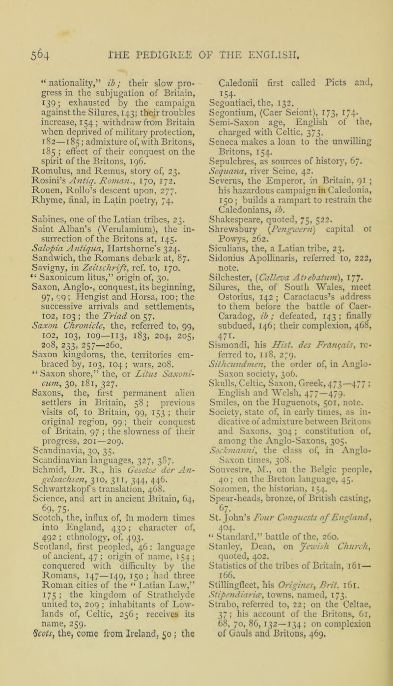 “nationality,” ih; their slow pro- gress in the subjugation of Britain, 139; exhausted by the campaign against the Silures, 143; their troubles increase, 154 ; withdraw from Britain when deprived of militarj^ protection, 182—185; admixture of, with Britons, 185 ; effect of their conquest on the spirit of the Britons, 196. Romulus, and Remus, story of, 23, Rosini’s Antiq. Roman., 170, 172. Rouen, Rollo’s descent upon, 277. Rhyme, final, in Latin poetry, 74. Sabines, one of the Latian tribes, 23. Saint Alban’s (Verulamium), the in- surrection of the Britons at, 145. Salopia Antiqua, Hartshorne’s 324. Sandwich, the Romans debark at, 87. Savigny, in Zeitschrift, ref. to, 170. “ Saxonicum litus,” origin of, 30. Saxon, Anglo-, conquest, its beginning, 97, cq ; Hengist and Horsa, lOO; the successive arrivals and settlements, 102, 103 ; the Triad on 57. Saxon Chronicle, the, referred to, 99, 102, 103, 109—113, 183, 204, 205, 208, 233, 257—260. Saxon kingdoms, the, territories em- braced by, 103, 104 ; wars, 208. “ Saxon shore,” the, or Litus Saxoni- cum, 30, 181, 327. Saxons, the, first permanent alien settlers in Britain, 58 ; previous visits of, to Britain, 99, 153 ; their original region, 99; their conquest of Britain, 97 ; the slowness of their progress, 201—209. Scandinavia, 30, 35. Scandinavian languages, 327, 387. Schmid, Dr. R., liis Gesetze dcr An- gclsachicn, 310, 311, 344, 446. Schwartzkopf's translation, 468. Science, and art in ancient Britain, 64, 69, 75- Scotch, the, influx of. In modern times into England, 430; character of, 492 ; ethnology, of, 493. Scotland, first peopled, 46: language of ancient, 47 ; origin of name, 154 ; conquered with difficulty by the Romans, 147—149, 150 ; had three Roman cities of the “ Latian Law,” 175; the kingdom of Strathclyde united to, 209 ; inhabitants of Low- lands of, Celtic, 256; receives its name, 259. ^cots, the, come from Ireland, 50; the Caledonii first called Piets and, ^54- Segontiaci, the, 132. Segontium, (Caer Seiont), 173, 174. Semi-Saxon age, English of the, charged with Celtic, 373. Seneca makes a loan to the unwilling Britons, 154. .Sepulchres, as sources of history, 67. Sequa7ta, river Seine, 42. Severus, the Emperor, in Britain, 91 ; his hazardous campaign in Caledonia, 150; builds a rampart to restrain the Caledonians, ib. Shakespeare, quoted, 75, 522. Shrewsbury {^Pengwern) capital ot Powj's, 262. Siculians, the, a Latian tribe, 23. Sidonius Apollinaris, referred to, 222, note. Silchester, {Calleva AUebatimi), 177. Silures, the, of South Wales, meet Ostorius, 142 ; Caractacus’s address to them before the battle of Caer- Caradog, ib ; defeated, 1.^3 ; finally subdued, 146; their complexion, 468, 471. Sismondi, his H/si. dcs Fran^ats, re- ferred to, 118, 279. Sitheundmen, the order of, in Anglo- Saxon society, 306. Skulls, Celtic, Saxon, Greek, 473—477 ; English and Welsh, 477—479. Smiles, on the Huguenots, 501, note. Society, state of, in early times, as in- dicative of admixture between Britons and Saxons. 304; constitution of, among the Anglo-Saxons, 305. Sockmanni, the class of, in Anglo- Saxon times, 308. Souvestie, ]\I., on the Belgic people, 40 ; on the Breton language, 45. Sozomen, the historian, 154. Spear-heads, bronze, of British casting, 67. •St. Tohn’s Four Conquests of England, 404. “ .Stand.ard,” battle of the, 260. Stairley, Dean, on Jira'ish Church, quoted, 402. Statistics of the tribes of Britain, 161— 166. Stillingfleet, his Origincs, Brit. 161. Stipendiaricc, towns, named, 173. Strabo, r-eferred to, 22; on the Ccltae, 37; his account of the Britons, 61, 68, 70, 86, 132—134; on complc.xion of Gauls and Britons, 469.