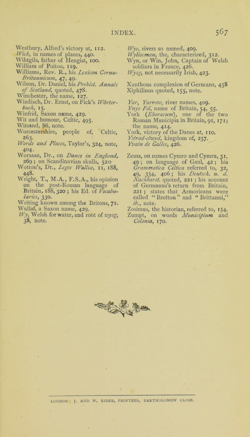 Westbury, Alfred’s victory at, 112. IVic/:, in names of places, 440. Wihtgils, father of Hengist, 100. William of Poitou, 119. Williams, Rev. R., his Lexicon Cornu- Britannicum, 47, 49. Wilson, Dr. Daniel, PrehisL Annals of Scotland, quoted, 478. Winchester, the name, 127. Windisch, Dr. Ernst, on Fick’s IVorier- buck, 15. Winfrid, Saxon name, 429. Wit and humour, Celtic, 495. Witsand, 86, note. Worcestershire, people of, Celtic, 263. Words and Places, Taylor’s, 324, note, 404. Worsaae, Dr., on Danes in Englatid, 269 ; on Scandinavian skulls, 520 Wotton’s, Dr., Leges Wallies, ii, 188, 448. Wright, T., M.A., F.S.A., his opinion on the post-Roman language of Britain, 188, 320 ; his Ed. of Vocabu- laries, 330. Writing known among the Britons, 71. Wullaf, a Saxon name, 429. Wjy, Welsh for water, and root of wysg, 38, note. Wye, rivers so named, 409. Wyliscman, the, characterized, 312. Wyn, or Win, John, Captain of Welsh soldiers in France, 426. Wysg, not necessarily Irish, 423. Xanthous complexion of Germans, 458 Xiphilinus quoted, 155, note. Yar, Yarroso, river names, 409. Ynys Pel, name of Britain, 54, 55. York {Eboracuni), one of the two Roman Municipia in Britain, 91, 171; the name, 414. York, victory of the Danes at, 110. Ystrad-clwyd, kingdom of, 257. Yvain de Galles, 426. Zeuss, on names Cymro and Cymru, 31, 49 ; on language of Gaul, 42 ; his Gra7)imatica Celtica referred to, 32, 49> 334) 406; his Deutsch. u. d. Naclibarst. quoted, 221 ; his account of Germanus’s return from Britain, 221 ; states that Armoricans were called “Bretton”and “ Brittanni,” ib., note. Zosimus, the historian, referred to, 154. Zumpt, on words Mtmicipium and Colonia, 170. LONUON : J. AND W. KIDEK, TRINTERS, BARTHOLOMEW CLOSE.